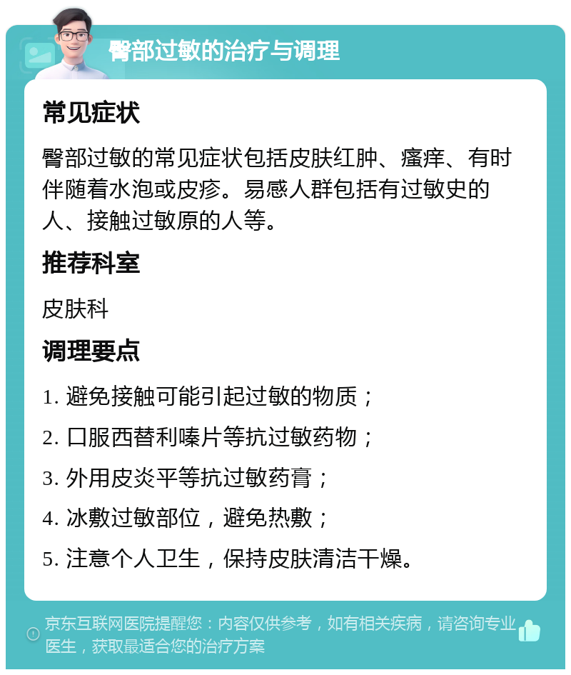 臀部过敏的治疗与调理 常见症状 臀部过敏的常见症状包括皮肤红肿、瘙痒、有时伴随着水泡或皮疹。易感人群包括有过敏史的人、接触过敏原的人等。 推荐科室 皮肤科 调理要点 1. 避免接触可能引起过敏的物质； 2. 口服西替利嗪片等抗过敏药物； 3. 外用皮炎平等抗过敏药膏； 4. 冰敷过敏部位，避免热敷； 5. 注意个人卫生，保持皮肤清洁干燥。