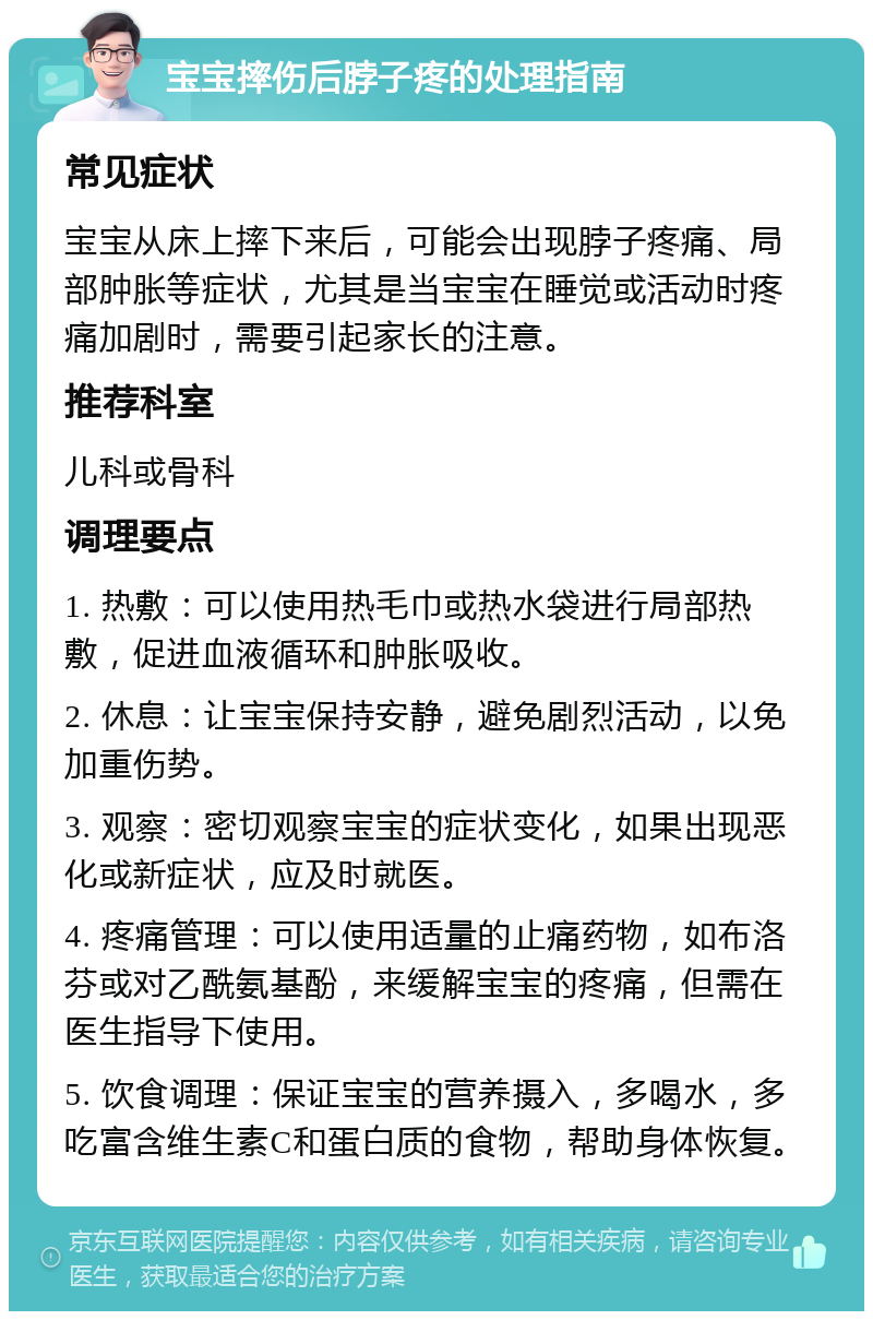 宝宝摔伤后脖子疼的处理指南 常见症状 宝宝从床上摔下来后，可能会出现脖子疼痛、局部肿胀等症状，尤其是当宝宝在睡觉或活动时疼痛加剧时，需要引起家长的注意。 推荐科室 儿科或骨科 调理要点 1. 热敷：可以使用热毛巾或热水袋进行局部热敷，促进血液循环和肿胀吸收。 2. 休息：让宝宝保持安静，避免剧烈活动，以免加重伤势。 3. 观察：密切观察宝宝的症状变化，如果出现恶化或新症状，应及时就医。 4. 疼痛管理：可以使用适量的止痛药物，如布洛芬或对乙酰氨基酚，来缓解宝宝的疼痛，但需在医生指导下使用。 5. 饮食调理：保证宝宝的营养摄入，多喝水，多吃富含维生素C和蛋白质的食物，帮助身体恢复。