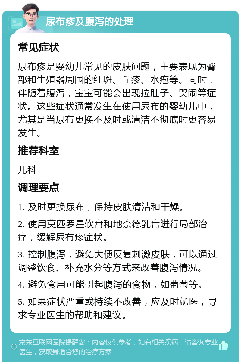 尿布疹及腹泻的处理 常见症状 尿布疹是婴幼儿常见的皮肤问题，主要表现为臀部和生殖器周围的红斑、丘疹、水疱等。同时，伴随着腹泻，宝宝可能会出现拉肚子、哭闹等症状。这些症状通常发生在使用尿布的婴幼儿中，尤其是当尿布更换不及时或清洁不彻底时更容易发生。 推荐科室 儿科 调理要点 1. 及时更换尿布，保持皮肤清洁和干燥。 2. 使用莫匹罗星软膏和地奈德乳膏进行局部治疗，缓解尿布疹症状。 3. 控制腹泻，避免大便反复刺激皮肤，可以通过调整饮食、补充水分等方式来改善腹泻情况。 4. 避免食用可能引起腹泻的食物，如葡萄等。 5. 如果症状严重或持续不改善，应及时就医，寻求专业医生的帮助和建议。