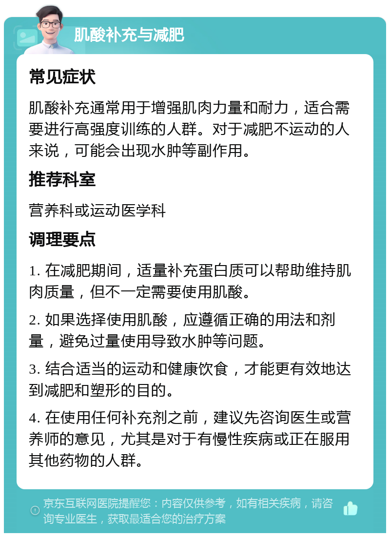 肌酸补充与减肥 常见症状 肌酸补充通常用于增强肌肉力量和耐力，适合需要进行高强度训练的人群。对于减肥不运动的人来说，可能会出现水肿等副作用。 推荐科室 营养科或运动医学科 调理要点 1. 在减肥期间，适量补充蛋白质可以帮助维持肌肉质量，但不一定需要使用肌酸。 2. 如果选择使用肌酸，应遵循正确的用法和剂量，避免过量使用导致水肿等问题。 3. 结合适当的运动和健康饮食，才能更有效地达到减肥和塑形的目的。 4. 在使用任何补充剂之前，建议先咨询医生或营养师的意见，尤其是对于有慢性疾病或正在服用其他药物的人群。