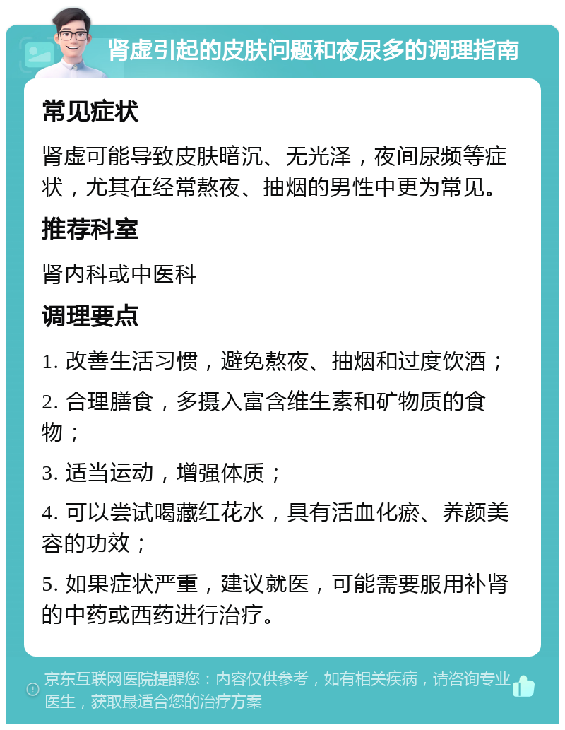 肾虚引起的皮肤问题和夜尿多的调理指南 常见症状 肾虚可能导致皮肤暗沉、无光泽，夜间尿频等症状，尤其在经常熬夜、抽烟的男性中更为常见。 推荐科室 肾内科或中医科 调理要点 1. 改善生活习惯，避免熬夜、抽烟和过度饮酒； 2. 合理膳食，多摄入富含维生素和矿物质的食物； 3. 适当运动，增强体质； 4. 可以尝试喝藏红花水，具有活血化瘀、养颜美容的功效； 5. 如果症状严重，建议就医，可能需要服用补肾的中药或西药进行治疗。