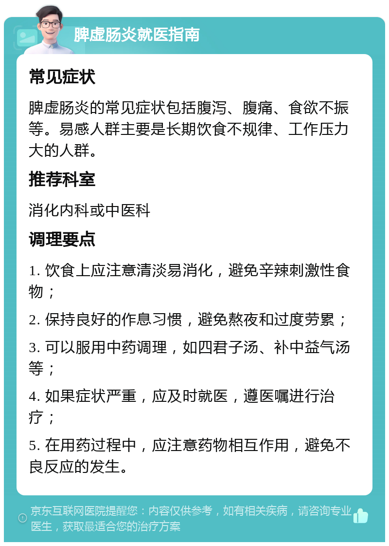 脾虚肠炎就医指南 常见症状 脾虚肠炎的常见症状包括腹泻、腹痛、食欲不振等。易感人群主要是长期饮食不规律、工作压力大的人群。 推荐科室 消化内科或中医科 调理要点 1. 饮食上应注意清淡易消化，避免辛辣刺激性食物； 2. 保持良好的作息习惯，避免熬夜和过度劳累； 3. 可以服用中药调理，如四君子汤、补中益气汤等； 4. 如果症状严重，应及时就医，遵医嘱进行治疗； 5. 在用药过程中，应注意药物相互作用，避免不良反应的发生。