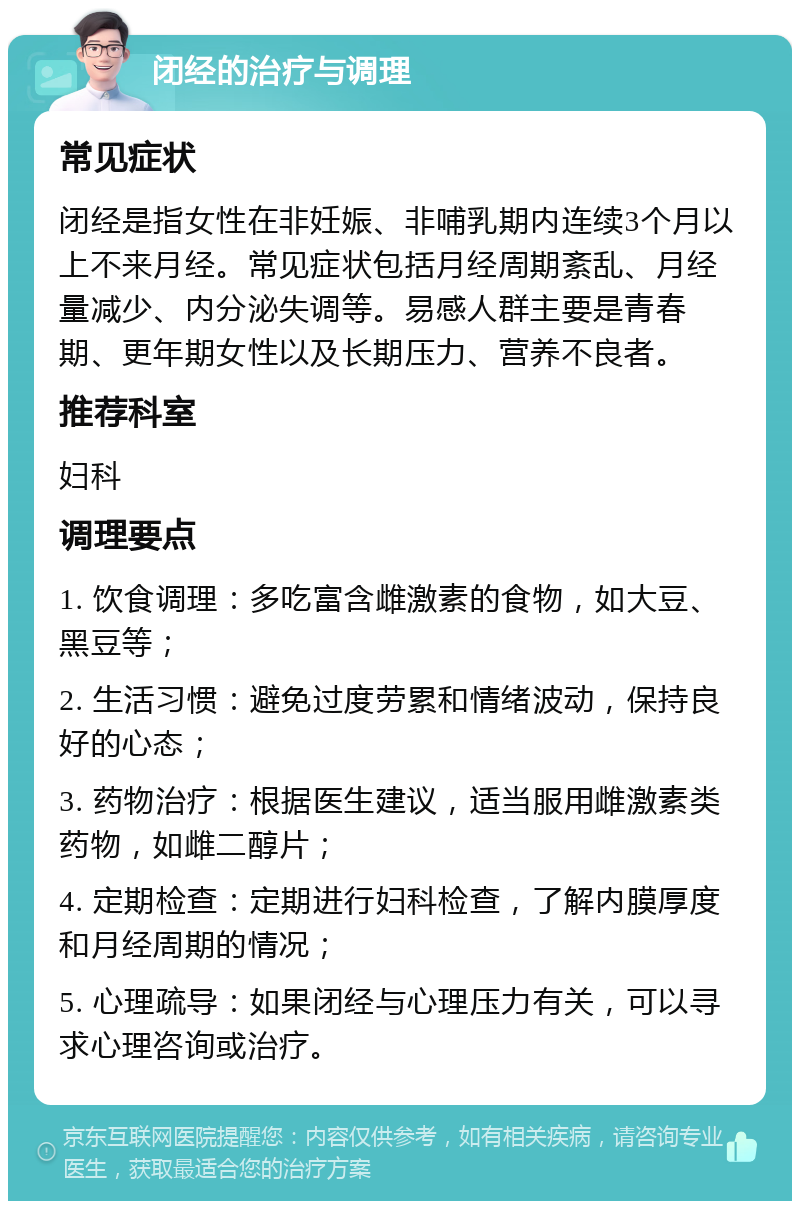 闭经的治疗与调理 常见症状 闭经是指女性在非妊娠、非哺乳期内连续3个月以上不来月经。常见症状包括月经周期紊乱、月经量减少、内分泌失调等。易感人群主要是青春期、更年期女性以及长期压力、营养不良者。 推荐科室 妇科 调理要点 1. 饮食调理：多吃富含雌激素的食物，如大豆、黑豆等； 2. 生活习惯：避免过度劳累和情绪波动，保持良好的心态； 3. 药物治疗：根据医生建议，适当服用雌激素类药物，如雌二醇片； 4. 定期检查：定期进行妇科检查，了解内膜厚度和月经周期的情况； 5. 心理疏导：如果闭经与心理压力有关，可以寻求心理咨询或治疗。