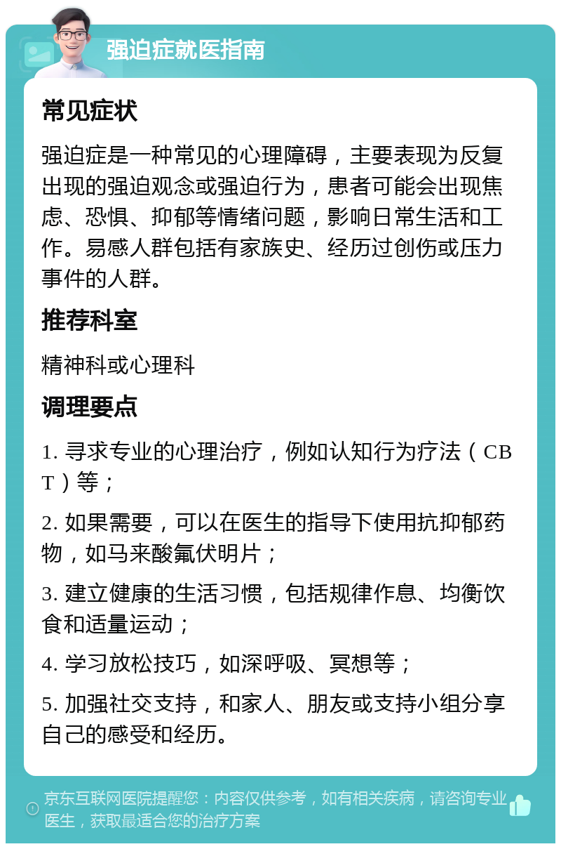 强迫症就医指南 常见症状 强迫症是一种常见的心理障碍，主要表现为反复出现的强迫观念或强迫行为，患者可能会出现焦虑、恐惧、抑郁等情绪问题，影响日常生活和工作。易感人群包括有家族史、经历过创伤或压力事件的人群。 推荐科室 精神科或心理科 调理要点 1. 寻求专业的心理治疗，例如认知行为疗法（CBT）等； 2. 如果需要，可以在医生的指导下使用抗抑郁药物，如马来酸氟伏明片； 3. 建立健康的生活习惯，包括规律作息、均衡饮食和适量运动； 4. 学习放松技巧，如深呼吸、冥想等； 5. 加强社交支持，和家人、朋友或支持小组分享自己的感受和经历。