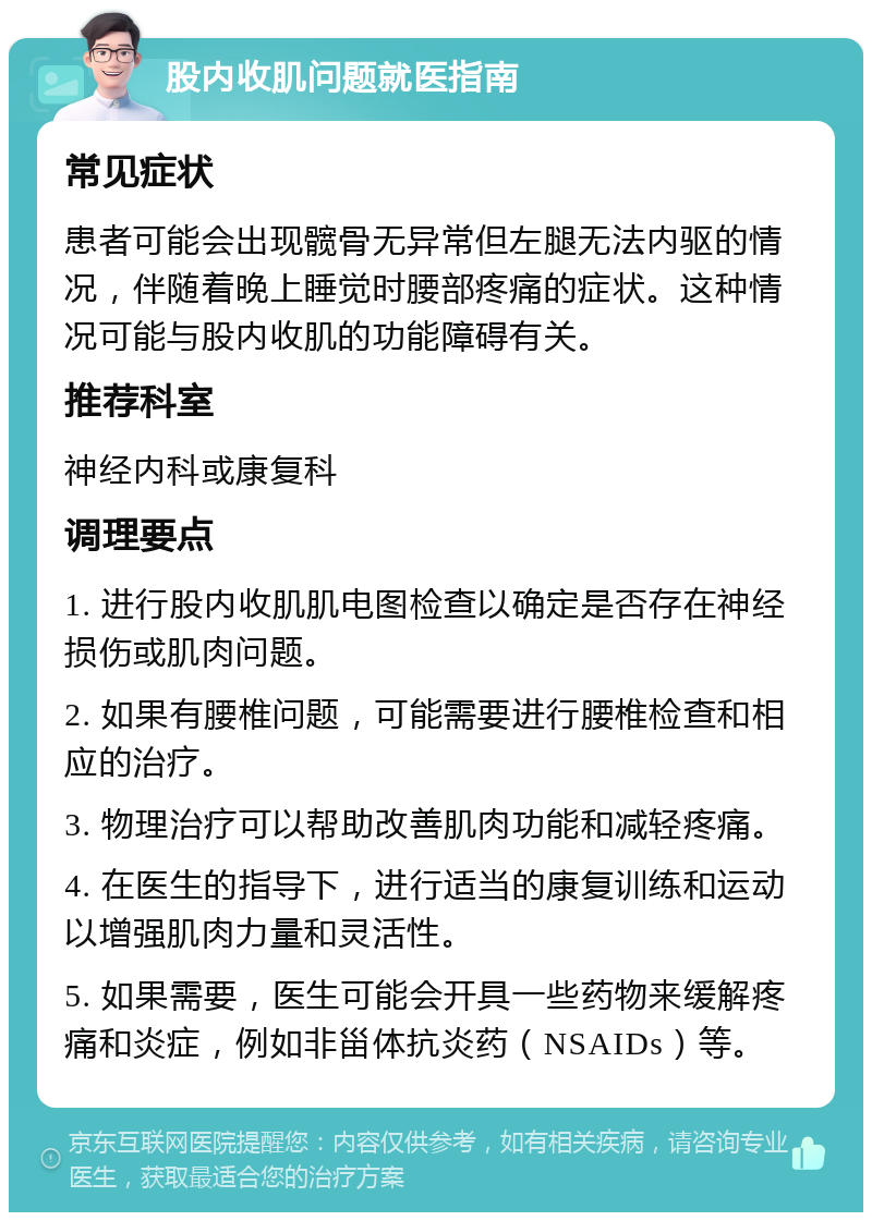 股内收肌问题就医指南 常见症状 患者可能会出现髋骨无异常但左腿无法内驱的情况，伴随着晚上睡觉时腰部疼痛的症状。这种情况可能与股内收肌的功能障碍有关。 推荐科室 神经内科或康复科 调理要点 1. 进行股内收肌肌电图检查以确定是否存在神经损伤或肌肉问题。 2. 如果有腰椎问题，可能需要进行腰椎检查和相应的治疗。 3. 物理治疗可以帮助改善肌肉功能和减轻疼痛。 4. 在医生的指导下，进行适当的康复训练和运动以增强肌肉力量和灵活性。 5. 如果需要，医生可能会开具一些药物来缓解疼痛和炎症，例如非甾体抗炎药（NSAIDs）等。