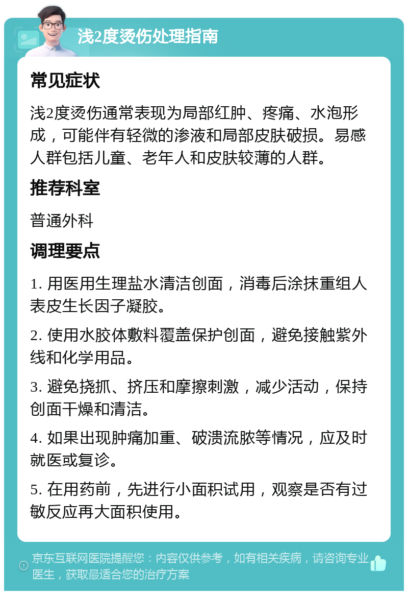 浅2度烫伤处理指南 常见症状 浅2度烫伤通常表现为局部红肿、疼痛、水泡形成，可能伴有轻微的渗液和局部皮肤破损。易感人群包括儿童、老年人和皮肤较薄的人群。 推荐科室 普通外科 调理要点 1. 用医用生理盐水清洁创面，消毒后涂抹重组人表皮生长因子凝胶。 2. 使用水胶体敷料覆盖保护创面，避免接触紫外线和化学用品。 3. 避免挠抓、挤压和摩擦刺激，减少活动，保持创面干燥和清洁。 4. 如果出现肿痛加重、破溃流脓等情况，应及时就医或复诊。 5. 在用药前，先进行小面积试用，观察是否有过敏反应再大面积使用。