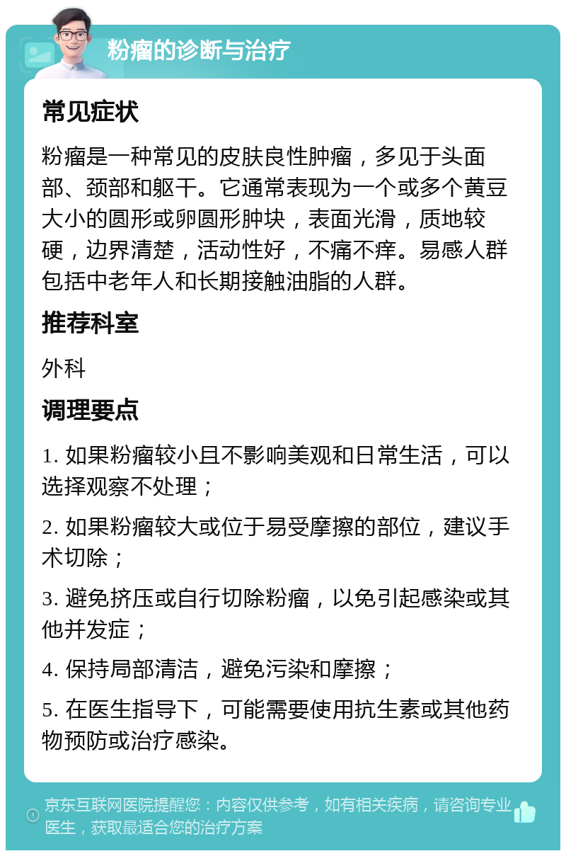 粉瘤的诊断与治疗 常见症状 粉瘤是一种常见的皮肤良性肿瘤，多见于头面部、颈部和躯干。它通常表现为一个或多个黄豆大小的圆形或卵圆形肿块，表面光滑，质地较硬，边界清楚，活动性好，不痛不痒。易感人群包括中老年人和长期接触油脂的人群。 推荐科室 外科 调理要点 1. 如果粉瘤较小且不影响美观和日常生活，可以选择观察不处理； 2. 如果粉瘤较大或位于易受摩擦的部位，建议手术切除； 3. 避免挤压或自行切除粉瘤，以免引起感染或其他并发症； 4. 保持局部清洁，避免污染和摩擦； 5. 在医生指导下，可能需要使用抗生素或其他药物预防或治疗感染。