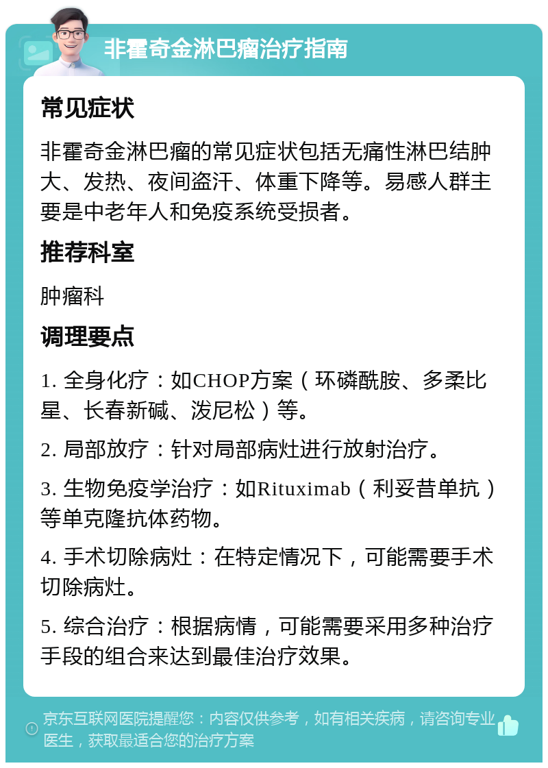 非霍奇金淋巴瘤治疗指南 常见症状 非霍奇金淋巴瘤的常见症状包括无痛性淋巴结肿大、发热、夜间盗汗、体重下降等。易感人群主要是中老年人和免疫系统受损者。 推荐科室 肿瘤科 调理要点 1. 全身化疗：如CHOP方案（环磷酰胺、多柔比星、长春新碱、泼尼松）等。 2. 局部放疗：针对局部病灶进行放射治疗。 3. 生物免疫学治疗：如Rituximab（利妥昔单抗）等单克隆抗体药物。 4. 手术切除病灶：在特定情况下，可能需要手术切除病灶。 5. 综合治疗：根据病情，可能需要采用多种治疗手段的组合来达到最佳治疗效果。