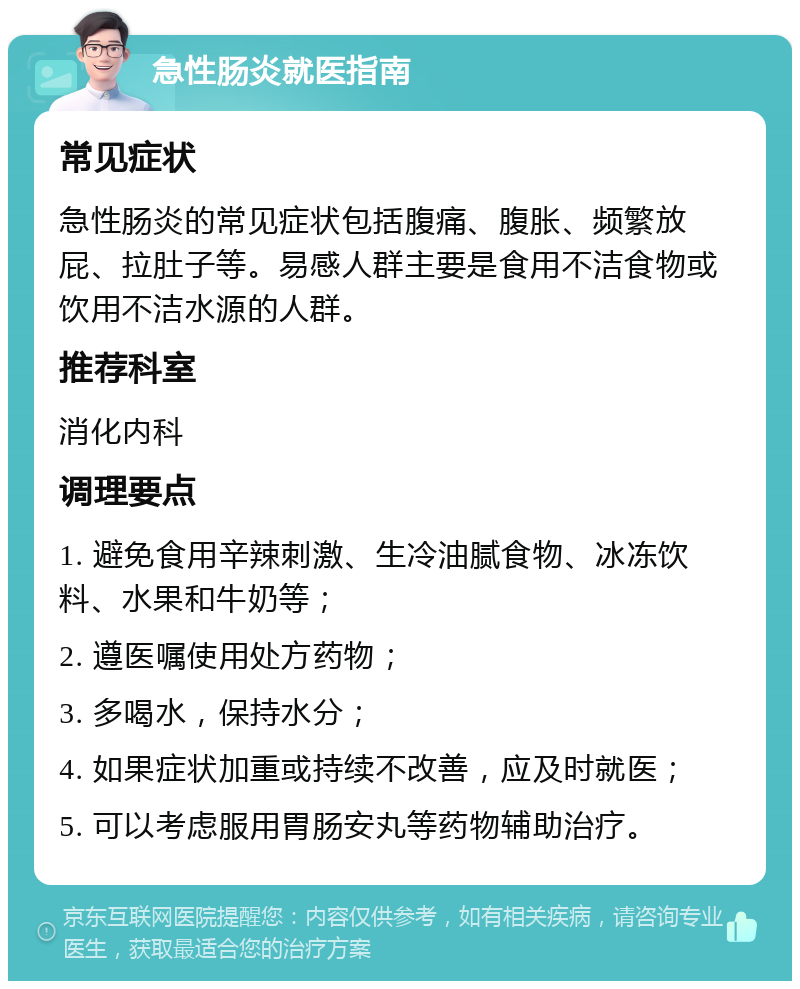 急性肠炎就医指南 常见症状 急性肠炎的常见症状包括腹痛、腹胀、频繁放屁、拉肚子等。易感人群主要是食用不洁食物或饮用不洁水源的人群。 推荐科室 消化内科 调理要点 1. 避免食用辛辣刺激、生冷油腻食物、冰冻饮料、水果和牛奶等； 2. 遵医嘱使用处方药物； 3. 多喝水，保持水分； 4. 如果症状加重或持续不改善，应及时就医； 5. 可以考虑服用胃肠安丸等药物辅助治疗。