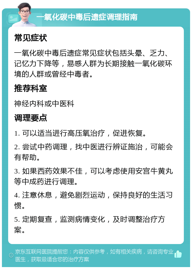 一氧化碳中毒后遗症调理指南 常见症状 一氧化碳中毒后遗症常见症状包括头晕、乏力、记忆力下降等，易感人群为长期接触一氧化碳环境的人群或曾经中毒者。 推荐科室 神经内科或中医科 调理要点 1. 可以适当进行高压氧治疗，促进恢复。 2. 尝试中药调理，找中医进行辨证施治，可能会有帮助。 3. 如果西药效果不佳，可以考虑使用安宫牛黄丸等中成药进行调理。 4. 注意休息，避免剧烈运动，保持良好的生活习惯。 5. 定期复查，监测病情变化，及时调整治疗方案。