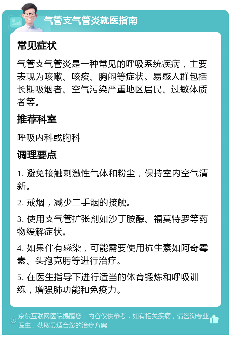 气管支气管炎就医指南 常见症状 气管支气管炎是一种常见的呼吸系统疾病，主要表现为咳嗽、咳痰、胸闷等症状。易感人群包括长期吸烟者、空气污染严重地区居民、过敏体质者等。 推荐科室 呼吸内科或胸科 调理要点 1. 避免接触刺激性气体和粉尘，保持室内空气清新。 2. 戒烟，减少二手烟的接触。 3. 使用支气管扩张剂如沙丁胺醇、福莫特罗等药物缓解症状。 4. 如果伴有感染，可能需要使用抗生素如阿奇霉素、头孢克肟等进行治疗。 5. 在医生指导下进行适当的体育锻炼和呼吸训练，增强肺功能和免疫力。