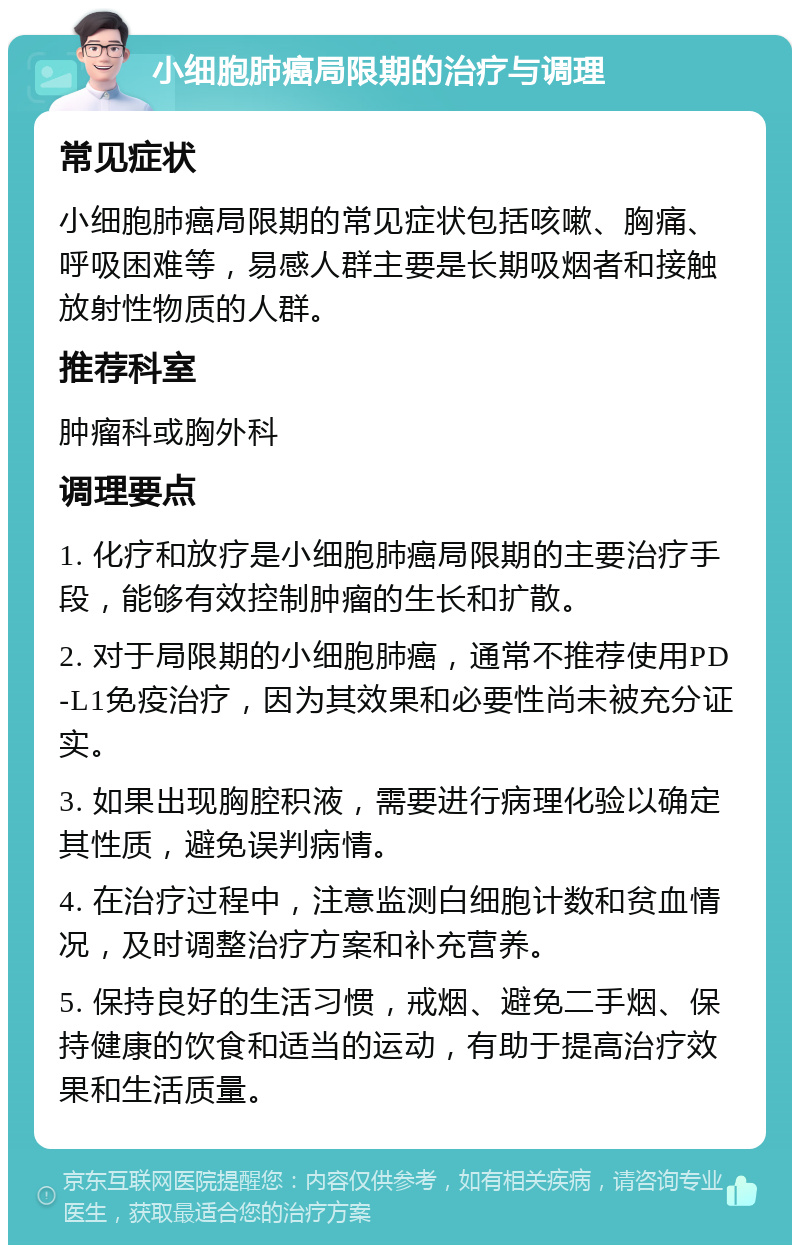 小细胞肺癌局限期的治疗与调理 常见症状 小细胞肺癌局限期的常见症状包括咳嗽、胸痛、呼吸困难等，易感人群主要是长期吸烟者和接触放射性物质的人群。 推荐科室 肿瘤科或胸外科 调理要点 1. 化疗和放疗是小细胞肺癌局限期的主要治疗手段，能够有效控制肿瘤的生长和扩散。 2. 对于局限期的小细胞肺癌，通常不推荐使用PD-L1免疫治疗，因为其效果和必要性尚未被充分证实。 3. 如果出现胸腔积液，需要进行病理化验以确定其性质，避免误判病情。 4. 在治疗过程中，注意监测白细胞计数和贫血情况，及时调整治疗方案和补充营养。 5. 保持良好的生活习惯，戒烟、避免二手烟、保持健康的饮食和适当的运动，有助于提高治疗效果和生活质量。