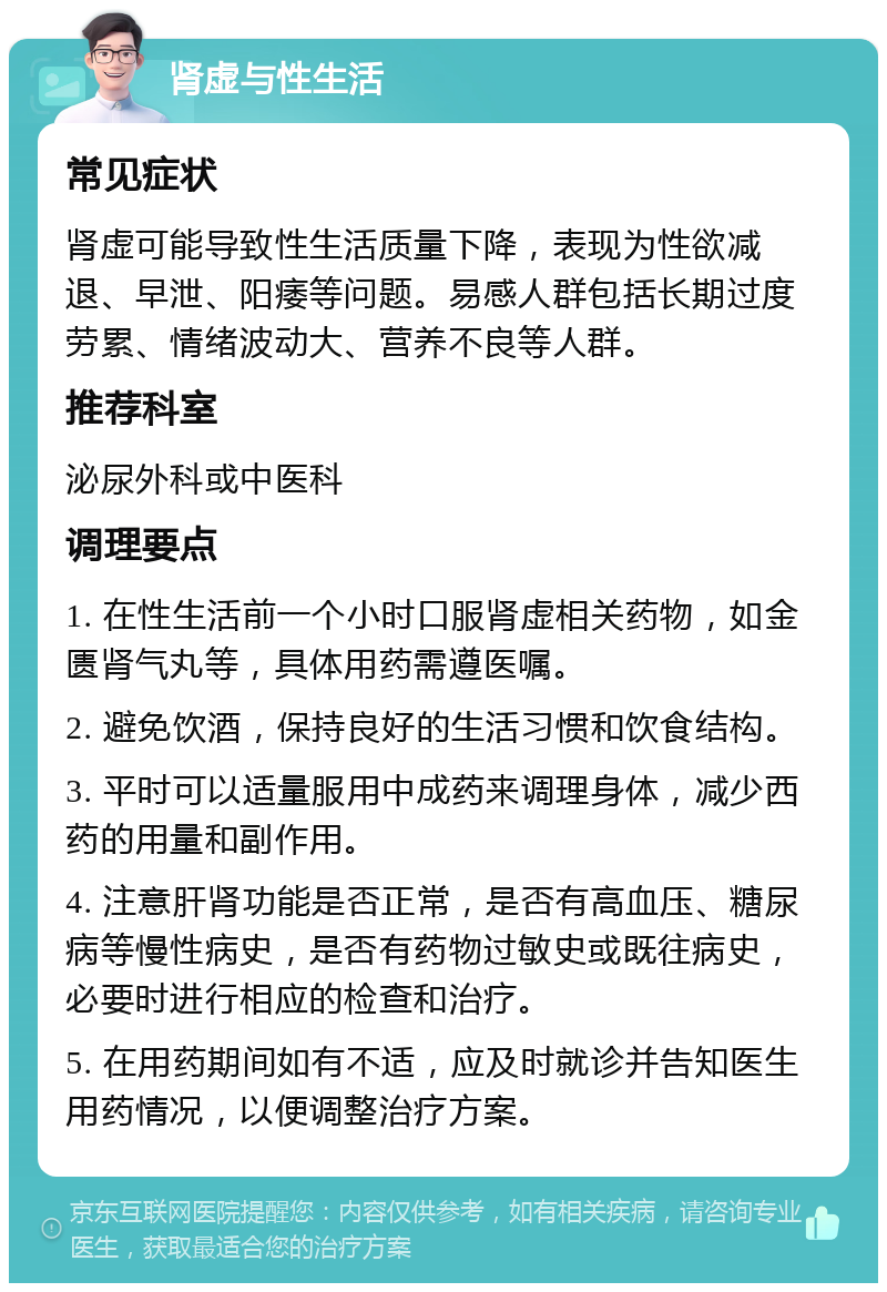 肾虚与性生活 常见症状 肾虚可能导致性生活质量下降，表现为性欲减退、早泄、阳痿等问题。易感人群包括长期过度劳累、情绪波动大、营养不良等人群。 推荐科室 泌尿外科或中医科 调理要点 1. 在性生活前一个小时口服肾虚相关药物，如金匮肾气丸等，具体用药需遵医嘱。 2. 避免饮酒，保持良好的生活习惯和饮食结构。 3. 平时可以适量服用中成药来调理身体，减少西药的用量和副作用。 4. 注意肝肾功能是否正常，是否有高血压、糖尿病等慢性病史，是否有药物过敏史或既往病史，必要时进行相应的检查和治疗。 5. 在用药期间如有不适，应及时就诊并告知医生用药情况，以便调整治疗方案。