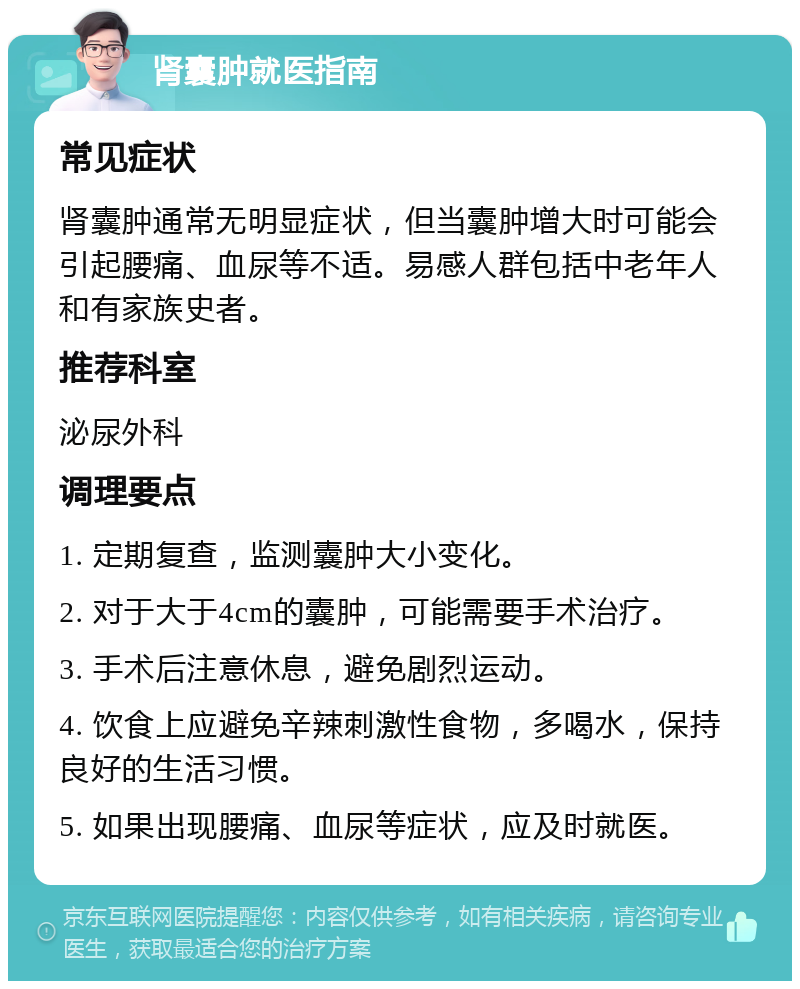 肾囊肿就医指南 常见症状 肾囊肿通常无明显症状，但当囊肿增大时可能会引起腰痛、血尿等不适。易感人群包括中老年人和有家族史者。 推荐科室 泌尿外科 调理要点 1. 定期复查，监测囊肿大小变化。 2. 对于大于4cm的囊肿，可能需要手术治疗。 3. 手术后注意休息，避免剧烈运动。 4. 饮食上应避免辛辣刺激性食物，多喝水，保持良好的生活习惯。 5. 如果出现腰痛、血尿等症状，应及时就医。