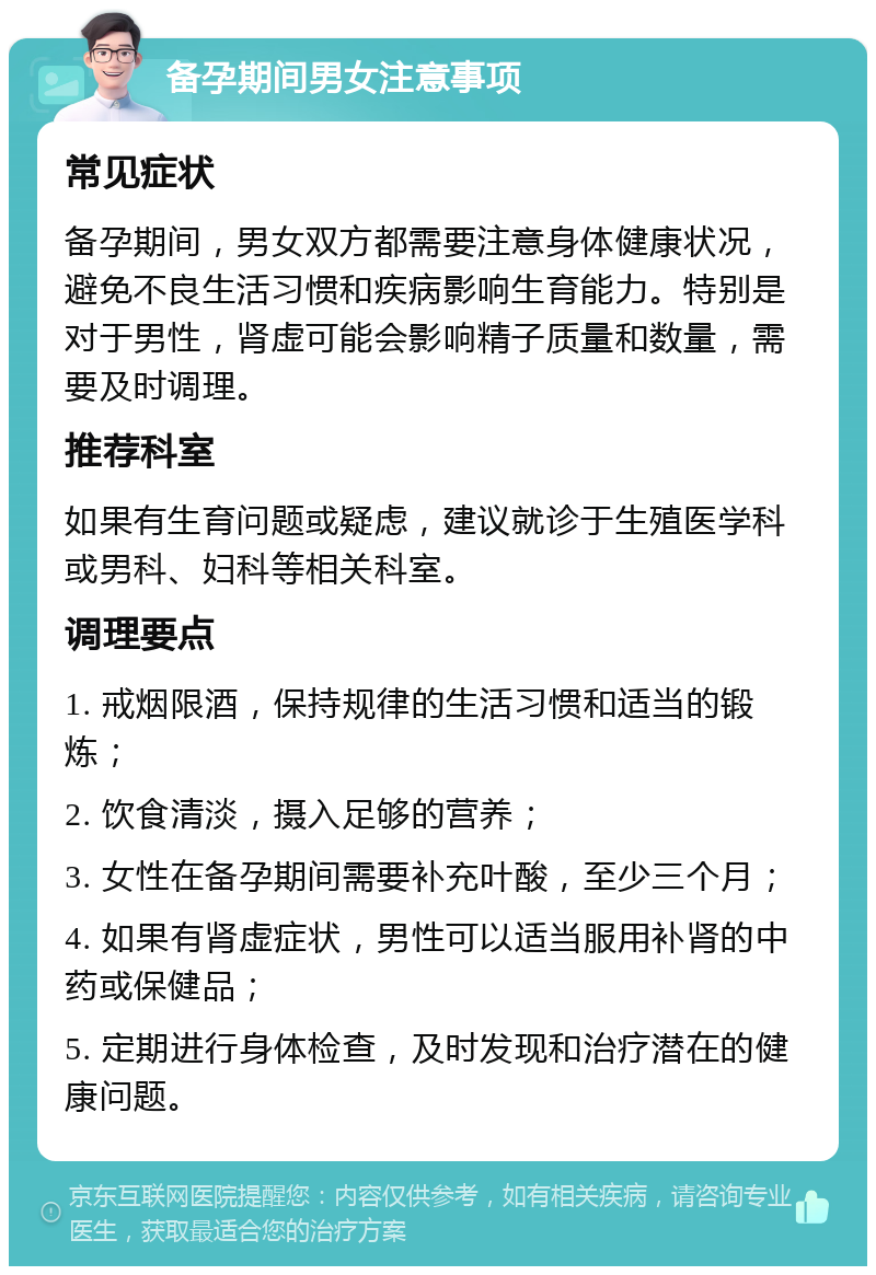 备孕期间男女注意事项 常见症状 备孕期间，男女双方都需要注意身体健康状况，避免不良生活习惯和疾病影响生育能力。特别是对于男性，肾虚可能会影响精子质量和数量，需要及时调理。 推荐科室 如果有生育问题或疑虑，建议就诊于生殖医学科或男科、妇科等相关科室。 调理要点 1. 戒烟限酒，保持规律的生活习惯和适当的锻炼； 2. 饮食清淡，摄入足够的营养； 3. 女性在备孕期间需要补充叶酸，至少三个月； 4. 如果有肾虚症状，男性可以适当服用补肾的中药或保健品； 5. 定期进行身体检查，及时发现和治疗潜在的健康问题。