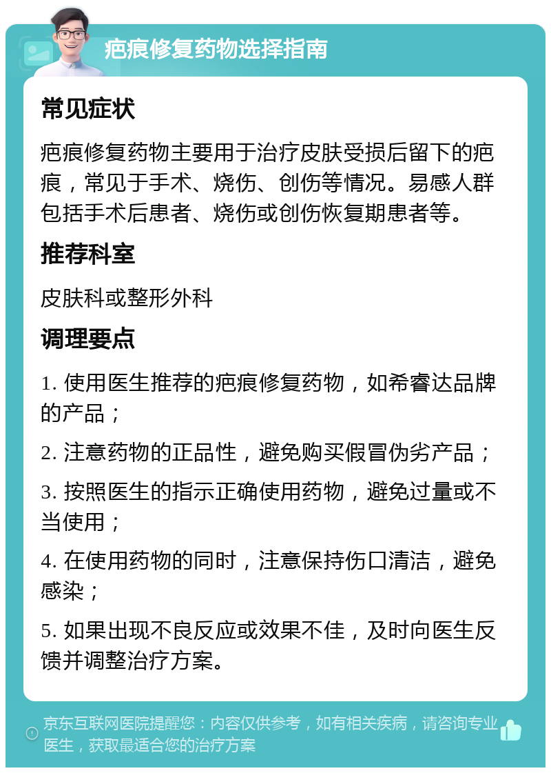 疤痕修复药物选择指南 常见症状 疤痕修复药物主要用于治疗皮肤受损后留下的疤痕，常见于手术、烧伤、创伤等情况。易感人群包括手术后患者、烧伤或创伤恢复期患者等。 推荐科室 皮肤科或整形外科 调理要点 1. 使用医生推荐的疤痕修复药物，如希睿达品牌的产品； 2. 注意药物的正品性，避免购买假冒伪劣产品； 3. 按照医生的指示正确使用药物，避免过量或不当使用； 4. 在使用药物的同时，注意保持伤口清洁，避免感染； 5. 如果出现不良反应或效果不佳，及时向医生反馈并调整治疗方案。