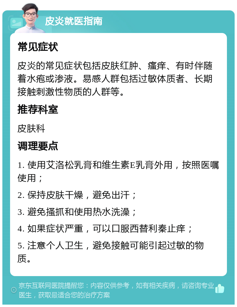 皮炎就医指南 常见症状 皮炎的常见症状包括皮肤红肿、瘙痒、有时伴随着水疱或渗液。易感人群包括过敏体质者、长期接触刺激性物质的人群等。 推荐科室 皮肤科 调理要点 1. 使用艾洛松乳膏和维生素E乳膏外用，按照医嘱使用； 2. 保持皮肤干燥，避免出汗； 3. 避免搔抓和使用热水洗澡； 4. 如果症状严重，可以口服西替利秦止痒； 5. 注意个人卫生，避免接触可能引起过敏的物质。