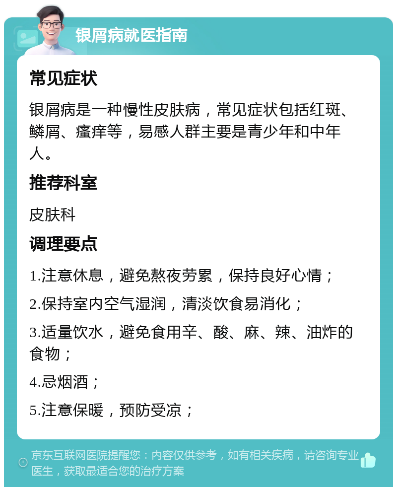 银屑病就医指南 常见症状 银屑病是一种慢性皮肤病，常见症状包括红斑、鳞屑、瘙痒等，易感人群主要是青少年和中年人。 推荐科室 皮肤科 调理要点 1.注意休息，避免熬夜劳累，保持良好心情； 2.保持室内空气湿润，清淡饮食易消化； 3.适量饮水，避免食用辛、酸、麻、辣、油炸的食物； 4.忌烟酒； 5.注意保暖，预防受凉；