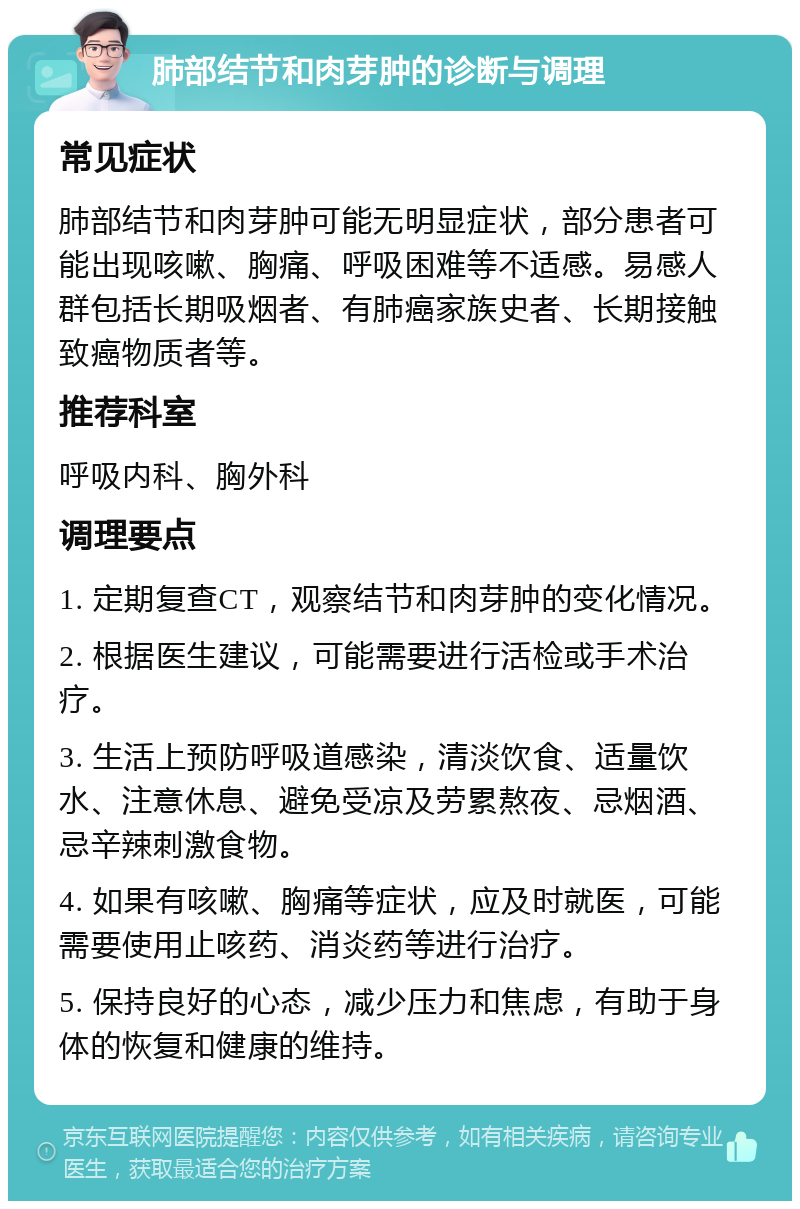 肺部结节和肉芽肿的诊断与调理 常见症状 肺部结节和肉芽肿可能无明显症状，部分患者可能出现咳嗽、胸痛、呼吸困难等不适感。易感人群包括长期吸烟者、有肺癌家族史者、长期接触致癌物质者等。 推荐科室 呼吸内科、胸外科 调理要点 1. 定期复查CT，观察结节和肉芽肿的变化情况。 2. 根据医生建议，可能需要进行活检或手术治疗。 3. 生活上预防呼吸道感染，清淡饮食、适量饮水、注意休息、避免受凉及劳累熬夜、忌烟酒、忌辛辣刺激食物。 4. 如果有咳嗽、胸痛等症状，应及时就医，可能需要使用止咳药、消炎药等进行治疗。 5. 保持良好的心态，减少压力和焦虑，有助于身体的恢复和健康的维持。