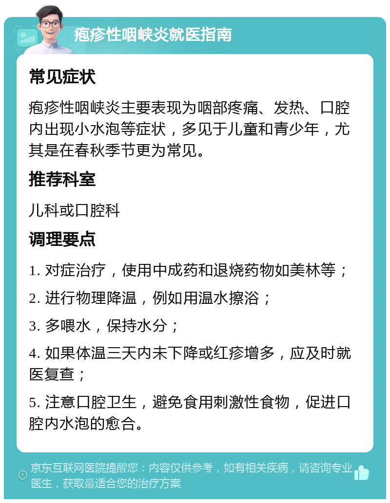 疱疹性咽峡炎就医指南 常见症状 疱疹性咽峡炎主要表现为咽部疼痛、发热、口腔内出现小水泡等症状，多见于儿童和青少年，尤其是在春秋季节更为常见。 推荐科室 儿科或口腔科 调理要点 1. 对症治疗，使用中成药和退烧药物如美林等； 2. 进行物理降温，例如用温水擦浴； 3. 多喂水，保持水分； 4. 如果体温三天内未下降或红疹增多，应及时就医复查； 5. 注意口腔卫生，避免食用刺激性食物，促进口腔内水泡的愈合。