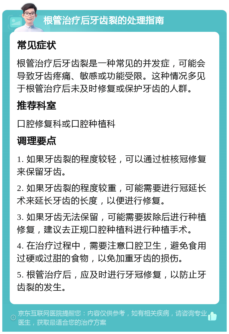 根管治疗后牙齿裂的处理指南 常见症状 根管治疗后牙齿裂是一种常见的并发症，可能会导致牙齿疼痛、敏感或功能受限。这种情况多见于根管治疗后未及时修复或保护牙齿的人群。 推荐科室 口腔修复科或口腔种植科 调理要点 1. 如果牙齿裂的程度较轻，可以通过桩核冠修复来保留牙齿。 2. 如果牙齿裂的程度较重，可能需要进行冠延长术来延长牙齿的长度，以便进行修复。 3. 如果牙齿无法保留，可能需要拔除后进行种植修复，建议去正规口腔种植科进行种植手术。 4. 在治疗过程中，需要注意口腔卫生，避免食用过硬或过甜的食物，以免加重牙齿的损伤。 5. 根管治疗后，应及时进行牙冠修复，以防止牙齿裂的发生。