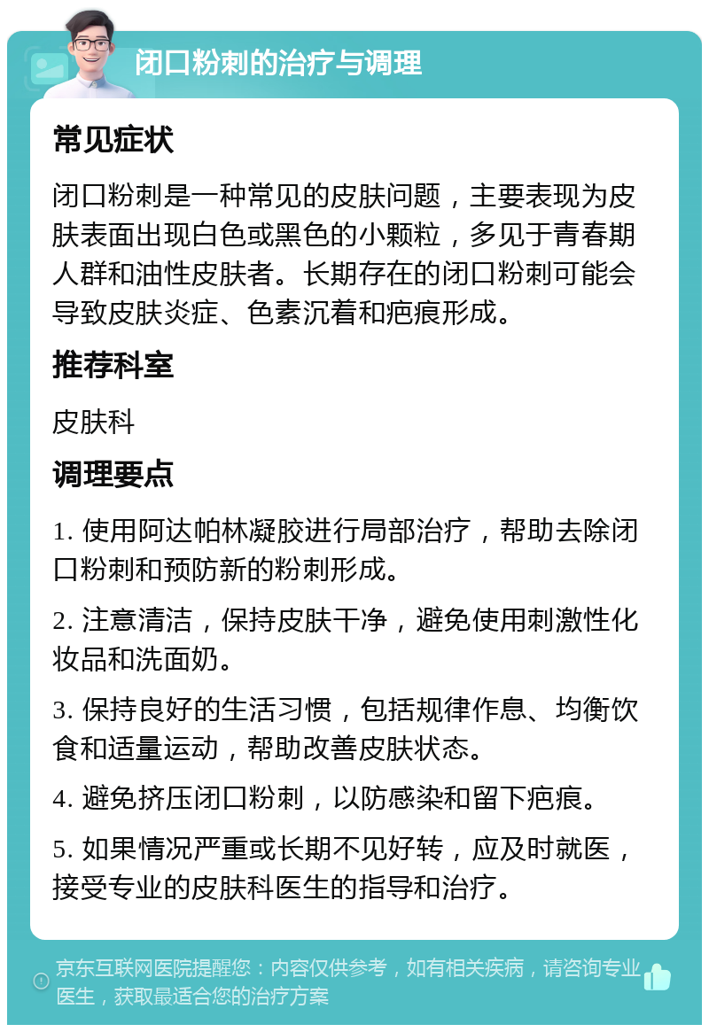 闭口粉刺的治疗与调理 常见症状 闭口粉刺是一种常见的皮肤问题，主要表现为皮肤表面出现白色或黑色的小颗粒，多见于青春期人群和油性皮肤者。长期存在的闭口粉刺可能会导致皮肤炎症、色素沉着和疤痕形成。 推荐科室 皮肤科 调理要点 1. 使用阿达帕林凝胶进行局部治疗，帮助去除闭口粉刺和预防新的粉刺形成。 2. 注意清洁，保持皮肤干净，避免使用刺激性化妆品和洗面奶。 3. 保持良好的生活习惯，包括规律作息、均衡饮食和适量运动，帮助改善皮肤状态。 4. 避免挤压闭口粉刺，以防感染和留下疤痕。 5. 如果情况严重或长期不见好转，应及时就医，接受专业的皮肤科医生的指导和治疗。