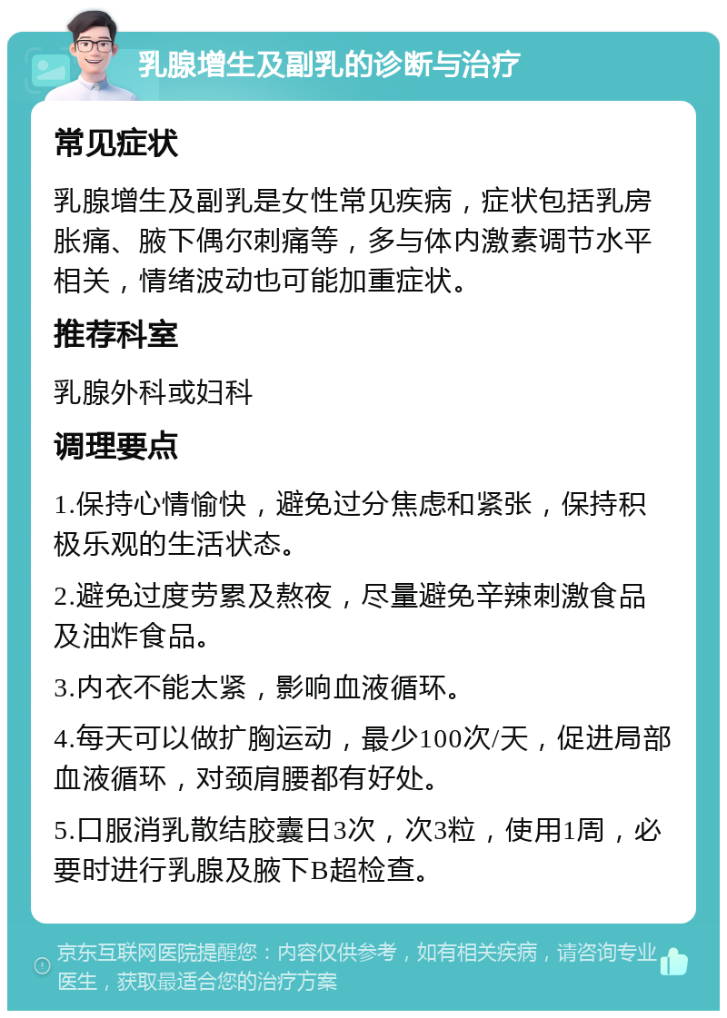 乳腺增生及副乳的诊断与治疗 常见症状 乳腺增生及副乳是女性常见疾病，症状包括乳房胀痛、腋下偶尔刺痛等，多与体内激素调节水平相关，情绪波动也可能加重症状。 推荐科室 乳腺外科或妇科 调理要点 1.保持心情愉快，避免过分焦虑和紧张，保持积极乐观的生活状态。 2.避免过度劳累及熬夜，尽量避免辛辣刺激食品及油炸食品。 3.内衣不能太紧，影响血液循环。 4.每天可以做扩胸运动，最少100次/天，促进局部血液循环，对颈肩腰都有好处。 5.口服消乳散结胶囊日3次，次3粒，使用1周，必要时进行乳腺及腋下B超检查。