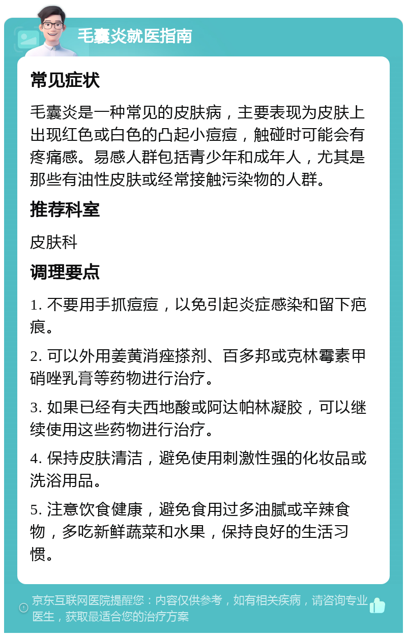 毛囊炎就医指南 常见症状 毛囊炎是一种常见的皮肤病，主要表现为皮肤上出现红色或白色的凸起小痘痘，触碰时可能会有疼痛感。易感人群包括青少年和成年人，尤其是那些有油性皮肤或经常接触污染物的人群。 推荐科室 皮肤科 调理要点 1. 不要用手抓痘痘，以免引起炎症感染和留下疤痕。 2. 可以外用姜黄消痤搽剂、百多邦或克林霉素甲硝唑乳膏等药物进行治疗。 3. 如果已经有夫西地酸或阿达帕林凝胶，可以继续使用这些药物进行治疗。 4. 保持皮肤清洁，避免使用刺激性强的化妆品或洗浴用品。 5. 注意饮食健康，避免食用过多油腻或辛辣食物，多吃新鲜蔬菜和水果，保持良好的生活习惯。