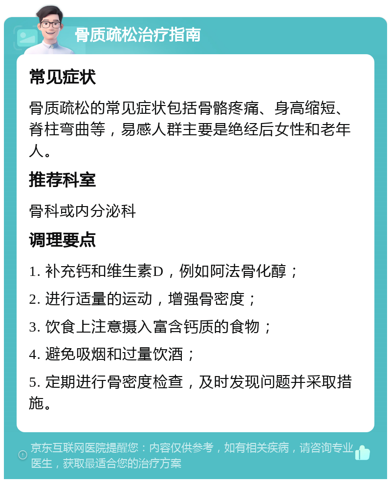 骨质疏松治疗指南 常见症状 骨质疏松的常见症状包括骨骼疼痛、身高缩短、脊柱弯曲等，易感人群主要是绝经后女性和老年人。 推荐科室 骨科或内分泌科 调理要点 1. 补充钙和维生素D，例如阿法骨化醇； 2. 进行适量的运动，增强骨密度； 3. 饮食上注意摄入富含钙质的食物； 4. 避免吸烟和过量饮酒； 5. 定期进行骨密度检查，及时发现问题并采取措施。