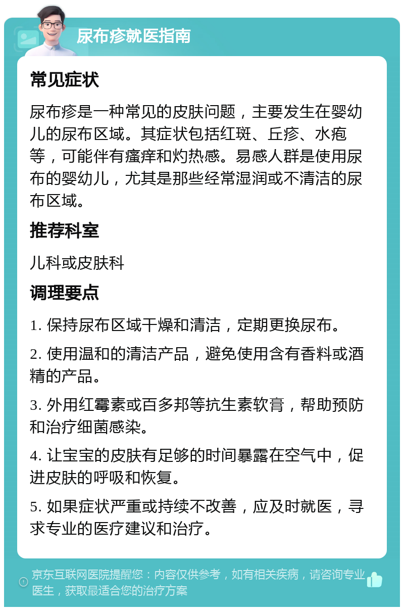 尿布疹就医指南 常见症状 尿布疹是一种常见的皮肤问题，主要发生在婴幼儿的尿布区域。其症状包括红斑、丘疹、水疱等，可能伴有瘙痒和灼热感。易感人群是使用尿布的婴幼儿，尤其是那些经常湿润或不清洁的尿布区域。 推荐科室 儿科或皮肤科 调理要点 1. 保持尿布区域干燥和清洁，定期更换尿布。 2. 使用温和的清洁产品，避免使用含有香料或酒精的产品。 3. 外用红霉素或百多邦等抗生素软膏，帮助预防和治疗细菌感染。 4. 让宝宝的皮肤有足够的时间暴露在空气中，促进皮肤的呼吸和恢复。 5. 如果症状严重或持续不改善，应及时就医，寻求专业的医疗建议和治疗。