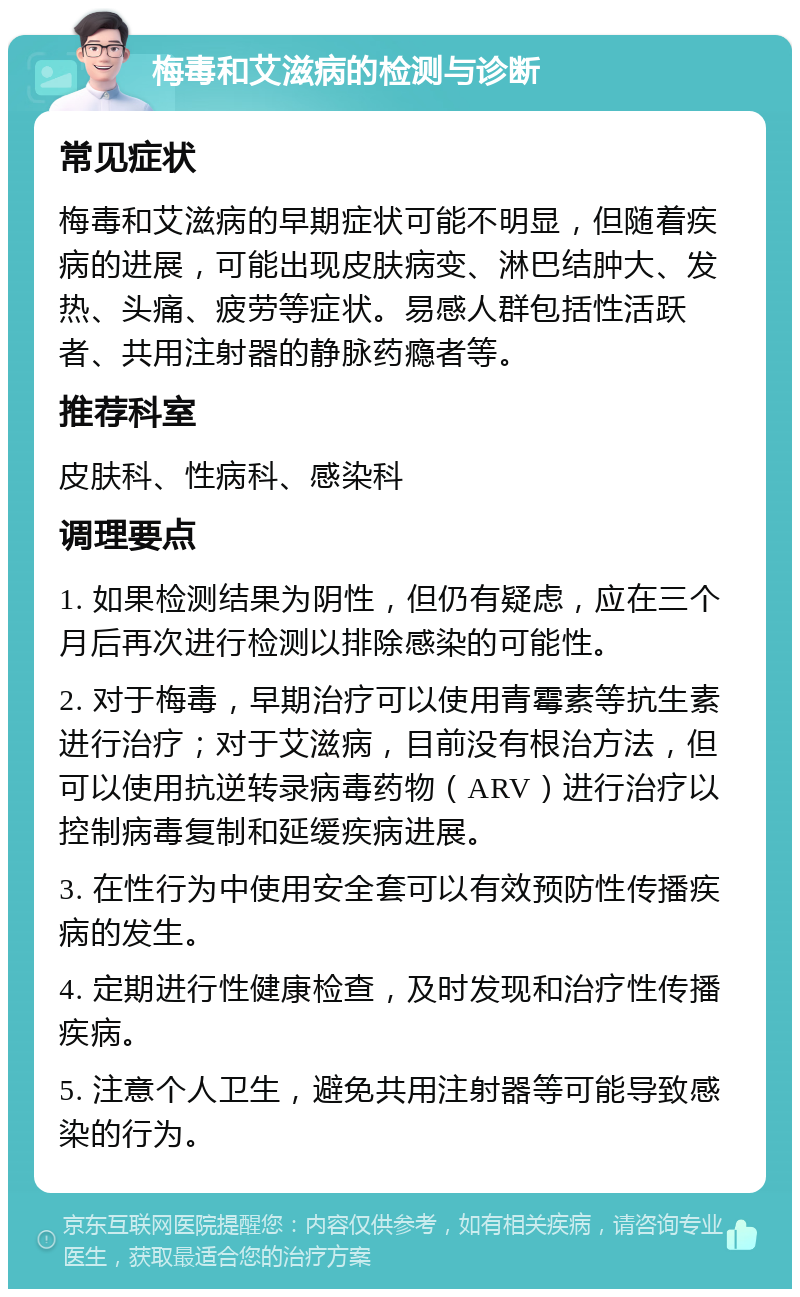 梅毒和艾滋病的检测与诊断 常见症状 梅毒和艾滋病的早期症状可能不明显，但随着疾病的进展，可能出现皮肤病变、淋巴结肿大、发热、头痛、疲劳等症状。易感人群包括性活跃者、共用注射器的静脉药瘾者等。 推荐科室 皮肤科、性病科、感染科 调理要点 1. 如果检测结果为阴性，但仍有疑虑，应在三个月后再次进行检测以排除感染的可能性。 2. 对于梅毒，早期治疗可以使用青霉素等抗生素进行治疗；对于艾滋病，目前没有根治方法，但可以使用抗逆转录病毒药物（ARV）进行治疗以控制病毒复制和延缓疾病进展。 3. 在性行为中使用安全套可以有效预防性传播疾病的发生。 4. 定期进行性健康检查，及时发现和治疗性传播疾病。 5. 注意个人卫生，避免共用注射器等可能导致感染的行为。