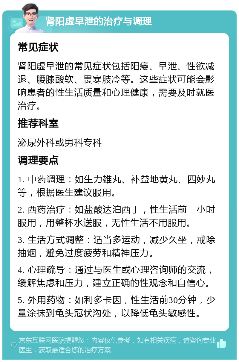 肾阳虚早泄的治疗与调理 常见症状 肾阳虚早泄的常见症状包括阳痿、早泄、性欲减退、腰膝酸软、畏寒肢冷等。这些症状可能会影响患者的性生活质量和心理健康，需要及时就医治疗。 推荐科室 泌尿外科或男科专科 调理要点 1. 中药调理：如生力雄丸、补益地黄丸、四妙丸等，根据医生建议服用。 2. 西药治疗：如盐酸达泊西丁，性生活前一小时服用，用整杯水送服，无性生活不用服用。 3. 生活方式调整：适当多运动，减少久坐，戒除抽烟，避免过度疲劳和精神压力。 4. 心理疏导：通过与医生或心理咨询师的交流，缓解焦虑和压力，建立正确的性观念和自信心。 5. 外用药物：如利多卡因，性生活前30分钟，少量涂抹到龟头冠状沟处，以降低龟头敏感性。