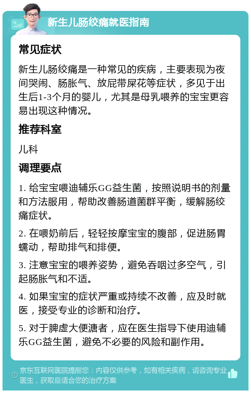 新生儿肠绞痛就医指南 常见症状 新生儿肠绞痛是一种常见的疾病，主要表现为夜间哭闹、肠胀气、放屁带屎花等症状，多见于出生后1-3个月的婴儿，尤其是母乳喂养的宝宝更容易出现这种情况。 推荐科室 儿科 调理要点 1. 给宝宝喂迪辅乐GG益生菌，按照说明书的剂量和方法服用，帮助改善肠道菌群平衡，缓解肠绞痛症状。 2. 在喂奶前后，轻轻按摩宝宝的腹部，促进肠胃蠕动，帮助排气和排便。 3. 注意宝宝的喂养姿势，避免吞咽过多空气，引起肠胀气和不适。 4. 如果宝宝的症状严重或持续不改善，应及时就医，接受专业的诊断和治疗。 5. 对于脾虚大便溏者，应在医生指导下使用迪辅乐GG益生菌，避免不必要的风险和副作用。