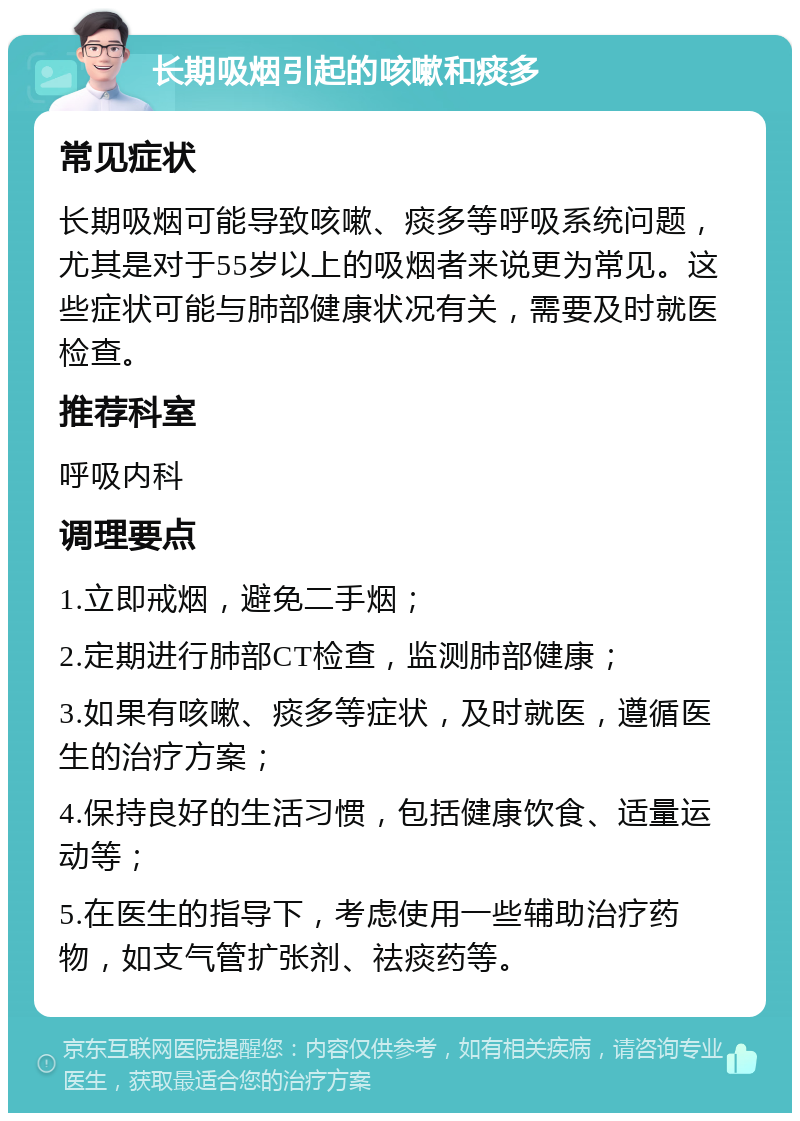 长期吸烟引起的咳嗽和痰多 常见症状 长期吸烟可能导致咳嗽、痰多等呼吸系统问题，尤其是对于55岁以上的吸烟者来说更为常见。这些症状可能与肺部健康状况有关，需要及时就医检查。 推荐科室 呼吸内科 调理要点 1.立即戒烟，避免二手烟； 2.定期进行肺部CT检查，监测肺部健康； 3.如果有咳嗽、痰多等症状，及时就医，遵循医生的治疗方案； 4.保持良好的生活习惯，包括健康饮食、适量运动等； 5.在医生的指导下，考虑使用一些辅助治疗药物，如支气管扩张剂、祛痰药等。