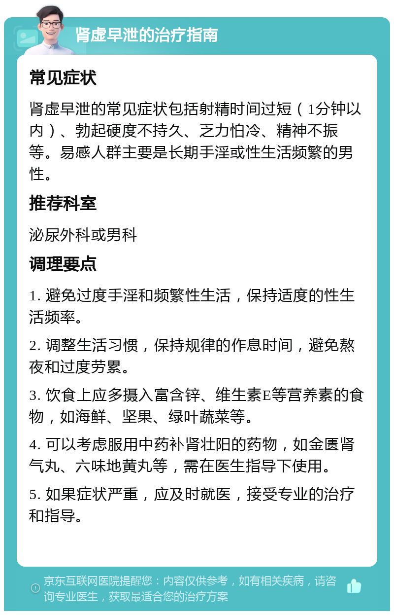 肾虚早泄的治疗指南 常见症状 肾虚早泄的常见症状包括射精时间过短（1分钟以内）、勃起硬度不持久、乏力怕冷、精神不振等。易感人群主要是长期手淫或性生活频繁的男性。 推荐科室 泌尿外科或男科 调理要点 1. 避免过度手淫和频繁性生活，保持适度的性生活频率。 2. 调整生活习惯，保持规律的作息时间，避免熬夜和过度劳累。 3. 饮食上应多摄入富含锌、维生素E等营养素的食物，如海鲜、坚果、绿叶蔬菜等。 4. 可以考虑服用中药补肾壮阳的药物，如金匮肾气丸、六味地黄丸等，需在医生指导下使用。 5. 如果症状严重，应及时就医，接受专业的治疗和指导。