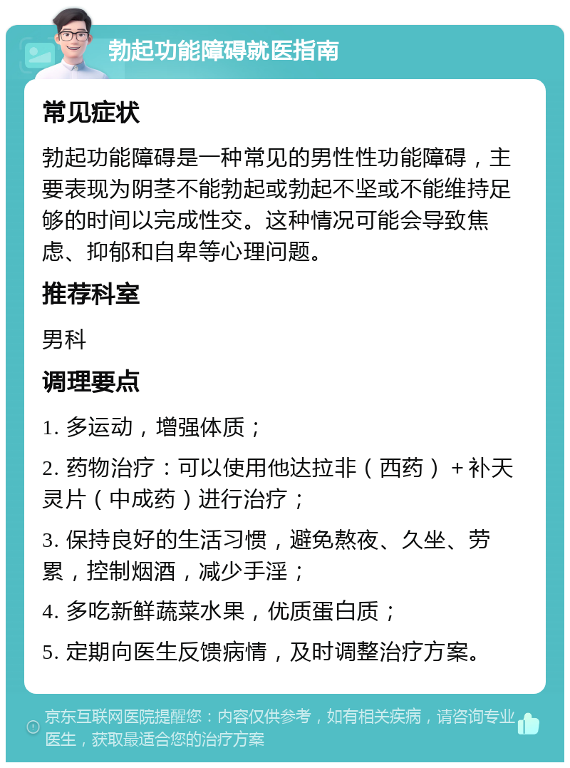 勃起功能障碍就医指南 常见症状 勃起功能障碍是一种常见的男性性功能障碍，主要表现为阴茎不能勃起或勃起不坚或不能维持足够的时间以完成性交。这种情况可能会导致焦虑、抑郁和自卑等心理问题。 推荐科室 男科 调理要点 1. 多运动，增强体质； 2. 药物治疗：可以使用他达拉非（西药）＋补天灵片（中成药）进行治疗； 3. 保持良好的生活习惯，避免熬夜、久坐、劳累，控制烟酒，减少手淫； 4. 多吃新鲜蔬菜水果，优质蛋白质； 5. 定期向医生反馈病情，及时调整治疗方案。