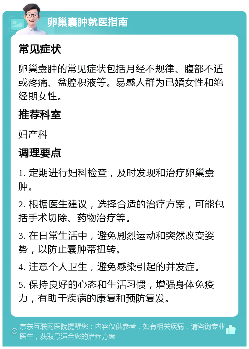 卵巢囊肿就医指南 常见症状 卵巢囊肿的常见症状包括月经不规律、腹部不适或疼痛、盆腔积液等。易感人群为已婚女性和绝经期女性。 推荐科室 妇产科 调理要点 1. 定期进行妇科检查，及时发现和治疗卵巢囊肿。 2. 根据医生建议，选择合适的治疗方案，可能包括手术切除、药物治疗等。 3. 在日常生活中，避免剧烈运动和突然改变姿势，以防止囊肿蒂扭转。 4. 注意个人卫生，避免感染引起的并发症。 5. 保持良好的心态和生活习惯，增强身体免疫力，有助于疾病的康复和预防复发。