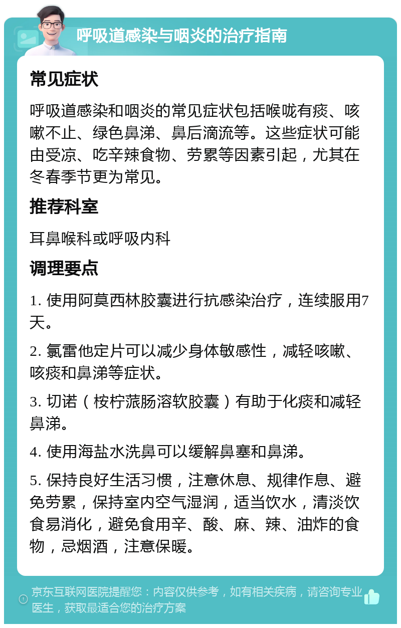 呼吸道感染与咽炎的治疗指南 常见症状 呼吸道感染和咽炎的常见症状包括喉咙有痰、咳嗽不止、绿色鼻涕、鼻后滴流等。这些症状可能由受凉、吃辛辣食物、劳累等因素引起，尤其在冬春季节更为常见。 推荐科室 耳鼻喉科或呼吸内科 调理要点 1. 使用阿莫西林胶囊进行抗感染治疗，连续服用7天。 2. 氯雷他定片可以减少身体敏感性，减轻咳嗽、咳痰和鼻涕等症状。 3. 切诺（桉柠蒎肠溶软胶囊）有助于化痰和减轻鼻涕。 4. 使用海盐水洗鼻可以缓解鼻塞和鼻涕。 5. 保持良好生活习惯，注意休息、规律作息、避免劳累，保持室内空气湿润，适当饮水，清淡饮食易消化，避免食用辛、酸、麻、辣、油炸的食物，忌烟酒，注意保暖。