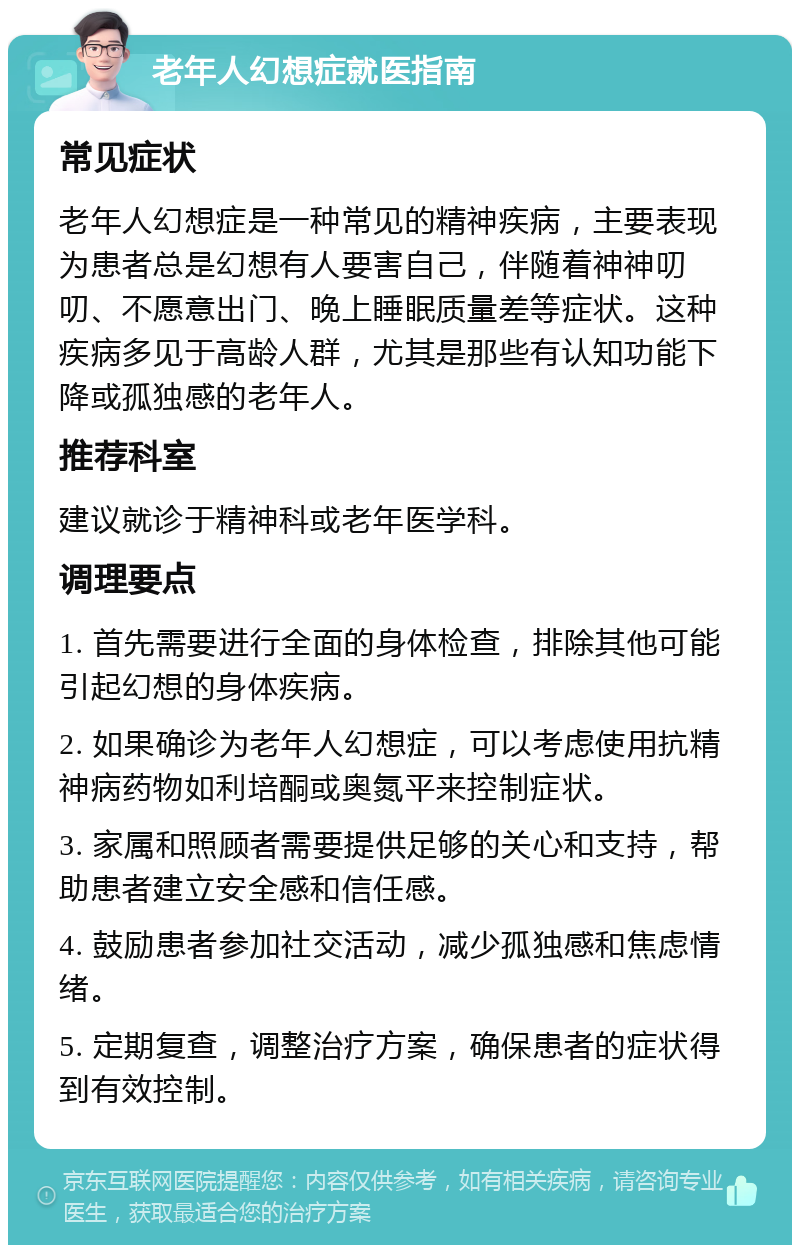 老年人幻想症就医指南 常见症状 老年人幻想症是一种常见的精神疾病，主要表现为患者总是幻想有人要害自己，伴随着神神叨叨、不愿意出门、晚上睡眠质量差等症状。这种疾病多见于高龄人群，尤其是那些有认知功能下降或孤独感的老年人。 推荐科室 建议就诊于精神科或老年医学科。 调理要点 1. 首先需要进行全面的身体检查，排除其他可能引起幻想的身体疾病。 2. 如果确诊为老年人幻想症，可以考虑使用抗精神病药物如利培酮或奥氮平来控制症状。 3. 家属和照顾者需要提供足够的关心和支持，帮助患者建立安全感和信任感。 4. 鼓励患者参加社交活动，减少孤独感和焦虑情绪。 5. 定期复查，调整治疗方案，确保患者的症状得到有效控制。