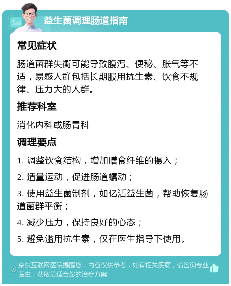 益生菌调理肠道指南 常见症状 肠道菌群失衡可能导致腹泻、便秘、胀气等不适，易感人群包括长期服用抗生素、饮食不规律、压力大的人群。 推荐科室 消化内科或肠胃科 调理要点 1. 调整饮食结构，增加膳食纤维的摄入； 2. 适量运动，促进肠道蠕动； 3. 使用益生菌制剂，如亿活益生菌，帮助恢复肠道菌群平衡； 4. 减少压力，保持良好的心态； 5. 避免滥用抗生素，仅在医生指导下使用。