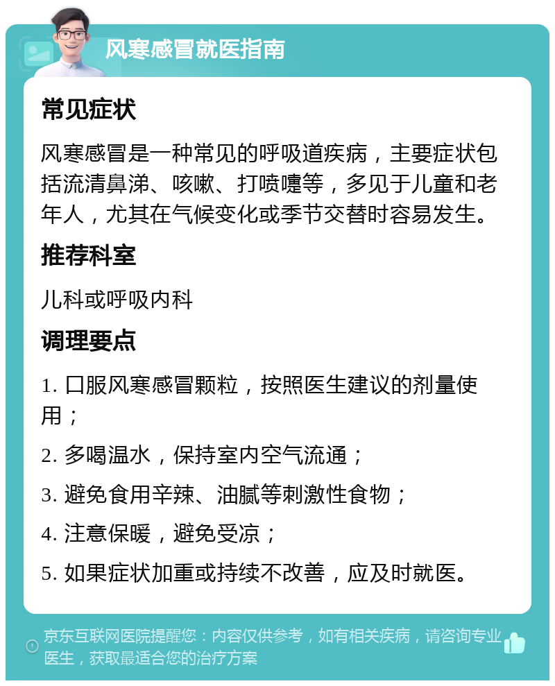 风寒感冒就医指南 常见症状 风寒感冒是一种常见的呼吸道疾病，主要症状包括流清鼻涕、咳嗽、打喷嚏等，多见于儿童和老年人，尤其在气候变化或季节交替时容易发生。 推荐科室 儿科或呼吸内科 调理要点 1. 口服风寒感冒颗粒，按照医生建议的剂量使用； 2. 多喝温水，保持室内空气流通； 3. 避免食用辛辣、油腻等刺激性食物； 4. 注意保暖，避免受凉； 5. 如果症状加重或持续不改善，应及时就医。