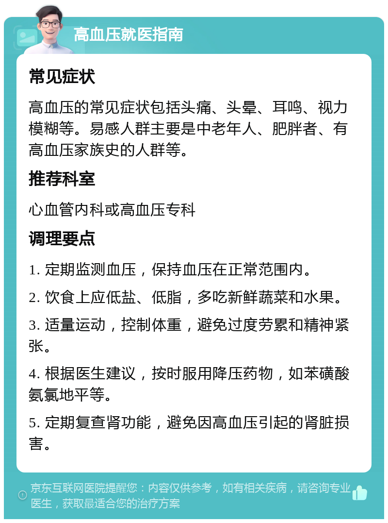 高血压就医指南 常见症状 高血压的常见症状包括头痛、头晕、耳鸣、视力模糊等。易感人群主要是中老年人、肥胖者、有高血压家族史的人群等。 推荐科室 心血管内科或高血压专科 调理要点 1. 定期监测血压，保持血压在正常范围内。 2. 饮食上应低盐、低脂，多吃新鲜蔬菜和水果。 3. 适量运动，控制体重，避免过度劳累和精神紧张。 4. 根据医生建议，按时服用降压药物，如苯磺酸氨氯地平等。 5. 定期复查肾功能，避免因高血压引起的肾脏损害。