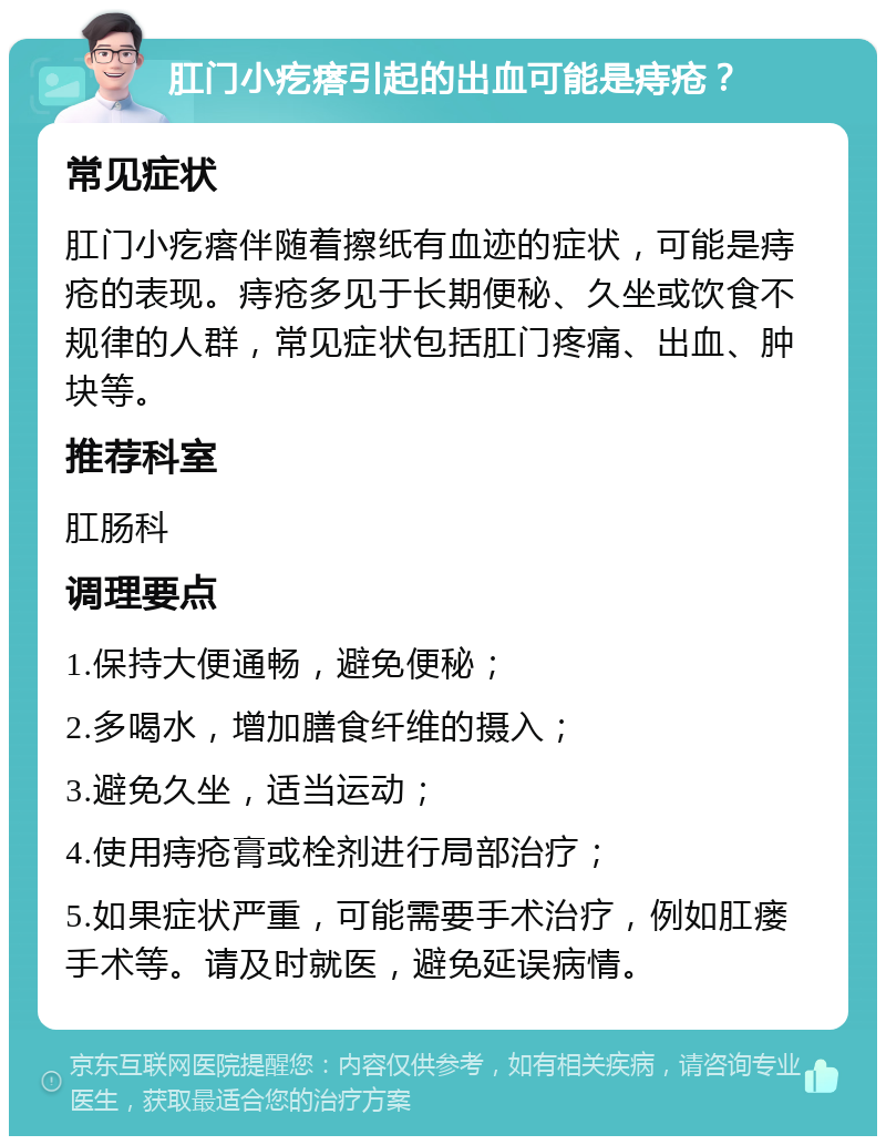 肛门小疙瘩引起的出血可能是痔疮？ 常见症状 肛门小疙瘩伴随着擦纸有血迹的症状，可能是痔疮的表现。痔疮多见于长期便秘、久坐或饮食不规律的人群，常见症状包括肛门疼痛、出血、肿块等。 推荐科室 肛肠科 调理要点 1.保持大便通畅，避免便秘； 2.多喝水，增加膳食纤维的摄入； 3.避免久坐，适当运动； 4.使用痔疮膏或栓剂进行局部治疗； 5.如果症状严重，可能需要手术治疗，例如肛瘘手术等。请及时就医，避免延误病情。