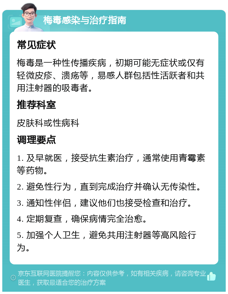 梅毒感染与治疗指南 常见症状 梅毒是一种性传播疾病，初期可能无症状或仅有轻微皮疹、溃疡等，易感人群包括性活跃者和共用注射器的吸毒者。 推荐科室 皮肤科或性病科 调理要点 1. 及早就医，接受抗生素治疗，通常使用青霉素等药物。 2. 避免性行为，直到完成治疗并确认无传染性。 3. 通知性伴侣，建议他们也接受检查和治疗。 4. 定期复查，确保病情完全治愈。 5. 加强个人卫生，避免共用注射器等高风险行为。