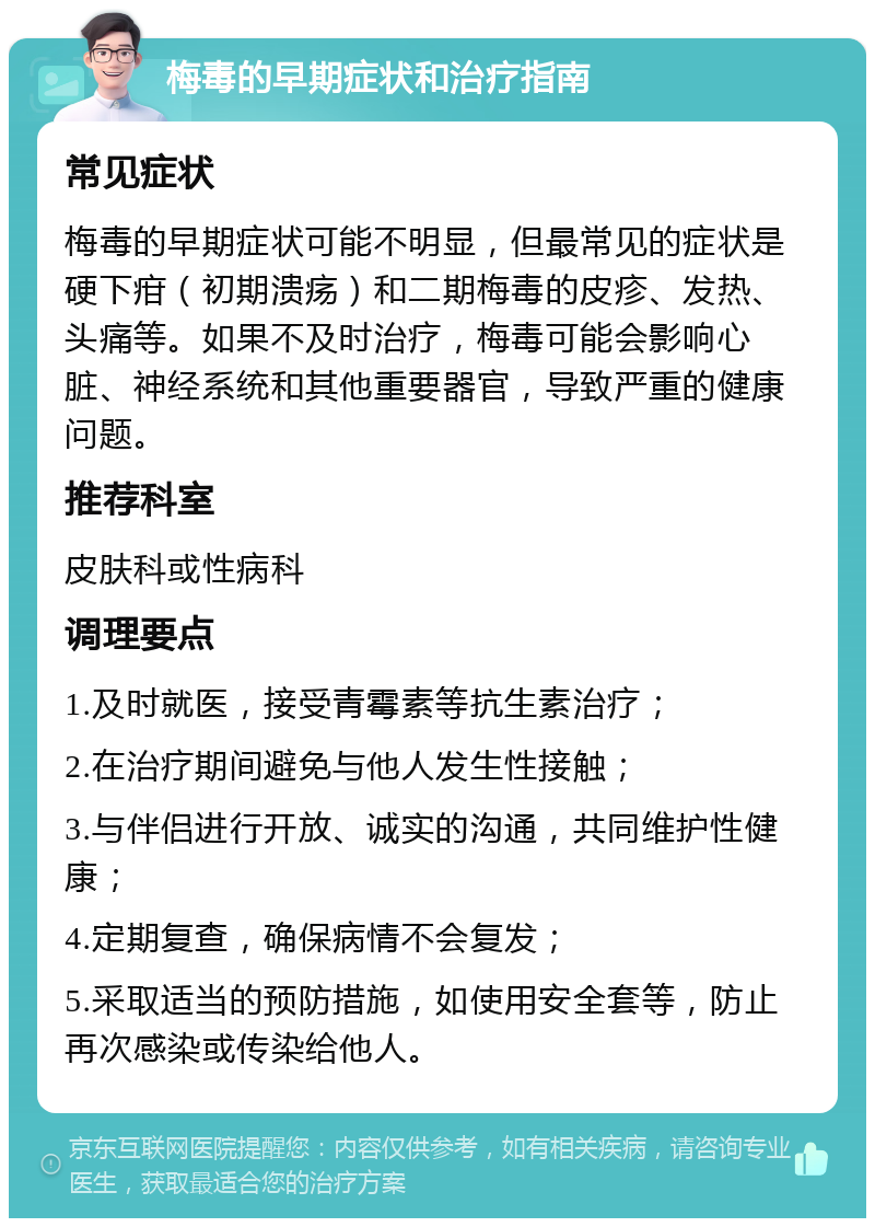 梅毒的早期症状和治疗指南 常见症状 梅毒的早期症状可能不明显，但最常见的症状是硬下疳（初期溃疡）和二期梅毒的皮疹、发热、头痛等。如果不及时治疗，梅毒可能会影响心脏、神经系统和其他重要器官，导致严重的健康问题。 推荐科室 皮肤科或性病科 调理要点 1.及时就医，接受青霉素等抗生素治疗； 2.在治疗期间避免与他人发生性接触； 3.与伴侣进行开放、诚实的沟通，共同维护性健康； 4.定期复查，确保病情不会复发； 5.采取适当的预防措施，如使用安全套等，防止再次感染或传染给他人。