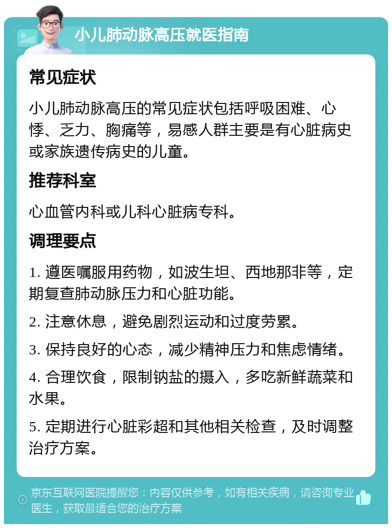 小儿肺动脉高压就医指南 常见症状 小儿肺动脉高压的常见症状包括呼吸困难、心悸、乏力、胸痛等，易感人群主要是有心脏病史或家族遗传病史的儿童。 推荐科室 心血管内科或儿科心脏病专科。 调理要点 1. 遵医嘱服用药物，如波生坦、西地那非等，定期复查肺动脉压力和心脏功能。 2. 注意休息，避免剧烈运动和过度劳累。 3. 保持良好的心态，减少精神压力和焦虑情绪。 4. 合理饮食，限制钠盐的摄入，多吃新鲜蔬菜和水果。 5. 定期进行心脏彩超和其他相关检查，及时调整治疗方案。