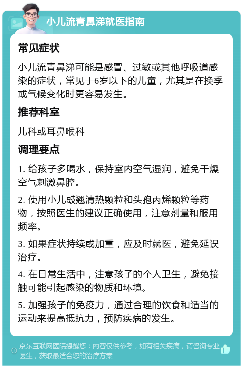 小儿流青鼻涕就医指南 常见症状 小儿流青鼻涕可能是感冒、过敏或其他呼吸道感染的症状，常见于6岁以下的儿童，尤其是在换季或气候变化时更容易发生。 推荐科室 儿科或耳鼻喉科 调理要点 1. 给孩子多喝水，保持室内空气湿润，避免干燥空气刺激鼻腔。 2. 使用小儿豉翘清热颗粒和头孢丙烯颗粒等药物，按照医生的建议正确使用，注意剂量和服用频率。 3. 如果症状持续或加重，应及时就医，避免延误治疗。 4. 在日常生活中，注意孩子的个人卫生，避免接触可能引起感染的物质和环境。 5. 加强孩子的免疫力，通过合理的饮食和适当的运动来提高抵抗力，预防疾病的发生。