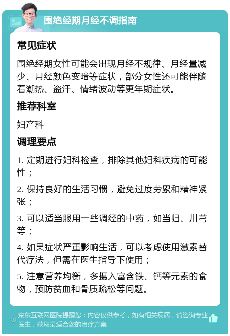 围绝经期月经不调指南 常见症状 围绝经期女性可能会出现月经不规律、月经量减少、月经颜色变暗等症状，部分女性还可能伴随着潮热、盗汗、情绪波动等更年期症状。 推荐科室 妇产科 调理要点 1. 定期进行妇科检查，排除其他妇科疾病的可能性； 2. 保持良好的生活习惯，避免过度劳累和精神紧张； 3. 可以适当服用一些调经的中药，如当归、川芎等； 4. 如果症状严重影响生活，可以考虑使用激素替代疗法，但需在医生指导下使用； 5. 注意营养均衡，多摄入富含铁、钙等元素的食物，预防贫血和骨质疏松等问题。