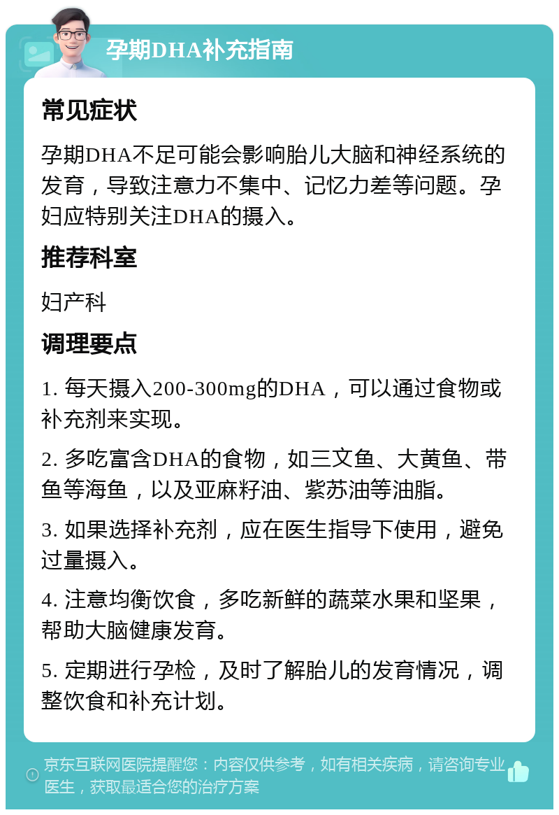 孕期DHA补充指南 常见症状 孕期DHA不足可能会影响胎儿大脑和神经系统的发育，导致注意力不集中、记忆力差等问题。孕妇应特别关注DHA的摄入。 推荐科室 妇产科 调理要点 1. 每天摄入200-300mg的DHA，可以通过食物或补充剂来实现。 2. 多吃富含DHA的食物，如三文鱼、大黄鱼、带鱼等海鱼，以及亚麻籽油、紫苏油等油脂。 3. 如果选择补充剂，应在医生指导下使用，避免过量摄入。 4. 注意均衡饮食，多吃新鲜的蔬菜水果和坚果，帮助大脑健康发育。 5. 定期进行孕检，及时了解胎儿的发育情况，调整饮食和补充计划。