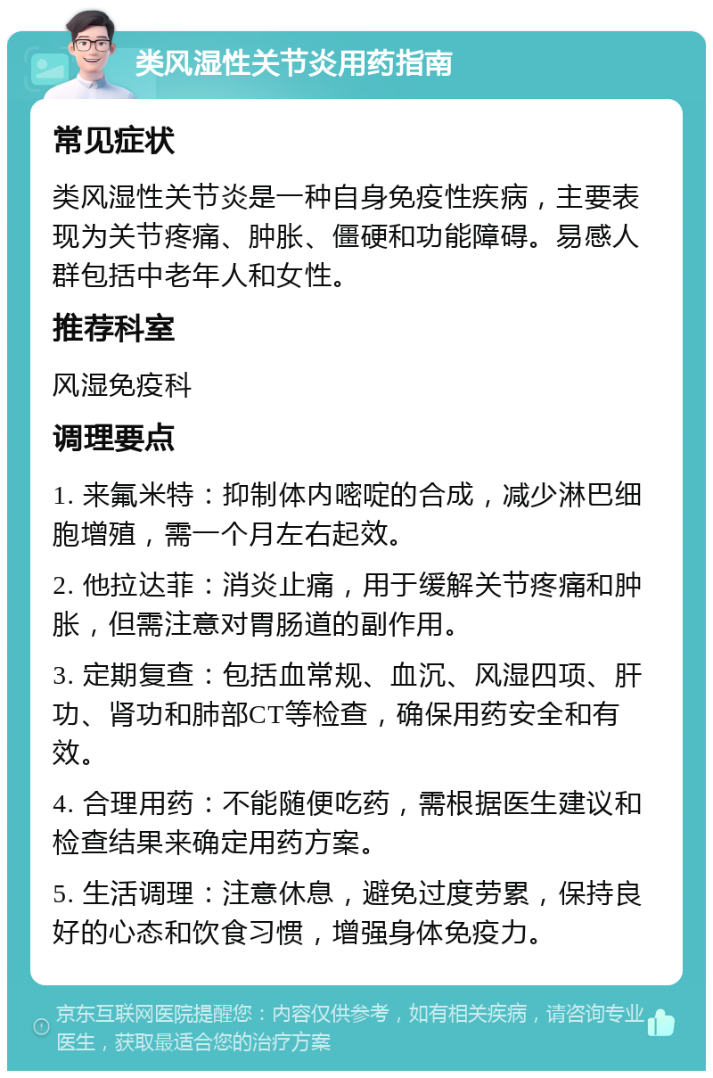 类风湿性关节炎用药指南 常见症状 类风湿性关节炎是一种自身免疫性疾病，主要表现为关节疼痛、肿胀、僵硬和功能障碍。易感人群包括中老年人和女性。 推荐科室 风湿免疫科 调理要点 1. 来氟米特：抑制体内嘧啶的合成，减少淋巴细胞增殖，需一个月左右起效。 2. 他拉达菲：消炎止痛，用于缓解关节疼痛和肿胀，但需注意对胃肠道的副作用。 3. 定期复查：包括血常规、血沉、风湿四项、肝功、肾功和肺部CT等检查，确保用药安全和有效。 4. 合理用药：不能随便吃药，需根据医生建议和检查结果来确定用药方案。 5. 生活调理：注意休息，避免过度劳累，保持良好的心态和饮食习惯，增强身体免疫力。